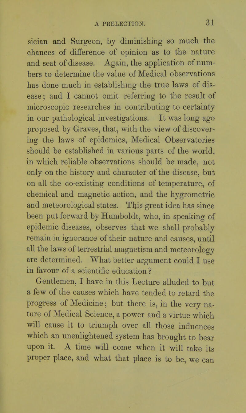 sician and Surgeon, by diminishing so much the chances of difference of opinion as to the nature and seat of disease. Again, the application of num- bers to determine the value of Medical observations has done much in establishing the true laws of dis- ease ; and I cannot omit referring to the result of microscopic researches in contributing to certainty in our pathological investigations. It was long ago proposed by Graves, that, with the view of discover- ing the laws of epidemics, Medical Observatories should be established in various parts of the world, in which reliable observations should be made, not only on the history and character of the disease, but on all the co-existing conditions of temperature, of chemical and magnetic action, and the hygrometric and meteorological states. This great idea has since been put forward by Humboldt, who, in speaking of epidemic diseases, observes that we shall probably remain in ignorance of their nature and causes, until all the laws of terrestrial magnetism and meteorology are determined. What better argument could I use in favour of a scientific education ? Gentlemen, I have in this Lecture alluded to but a few of the causes which have tended to retard the progress of Medicine; but there is, in the very na- ture of Medical Science, a power and a virtue which will cause it to triumph over all those influences which an unenlightened system has brought to bear upon it. A time will come when it will take its proper place, and what that place is to be, we can