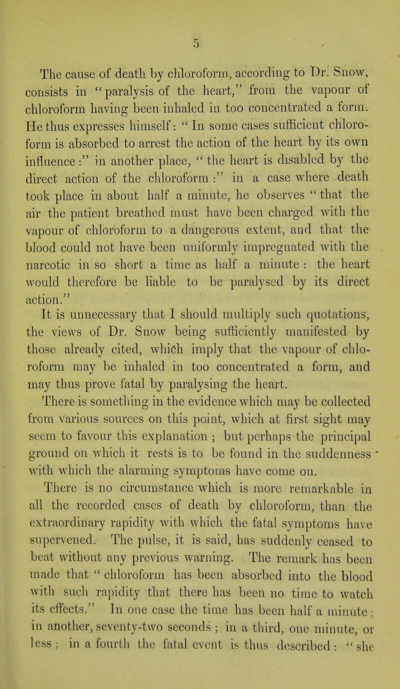 The cause of death by cliloroform, according to Dr. Snow, consists in paralysis of the heart, from the vapour of chloroform having been inhaled in too concentrated a form. He thus expresses himself:  In some cases sufficient chloro- form is absorbed to arrest the action of the heart by its own influence: in another place,  the heart is disabled by the direct action of the chloroform : in a case where death took place in about half a minute, he observes  that the air the patient breathed must have been charged with the vapour of chloroform to a dangerous extent, and that the blood could not have been uniformly impregnated with the narcotic in so short a time as half a minute : the heart would therefore be liable to be paralysed by its direct action. It is unnecessary that I should multiply such quotations, the views of Dr. Snow being sufficiently manifested by those already cited, which imply that the vapour of chlo- roform may be inhaled in too concentrated a form, and may thus prove fatal by paralysing the heart. There is something in the evidence which may be collected from various sources on this point, which at first sight may seem to favour this explanation ; but perhaps the principal ground on which it rests is to be found in the suddenness * with which the alarming symptoms have come on. There is no circumstance which is more remarkable in all the recorded cases of death by chloroform, than the extraordinary rapidity with which the fatal symptoms have supervened. The pulse, it is said, has suddenly ceased to beat without any previous warning. The remark has been made that  chloroform has been absorbed into the blood with such rapidity that there has been no time to watch its effects. In one case the time has been half a minute ; in another, seventy-two seconds ; in a third, one minute, or less; in a fourth the fatal event is thus described: she