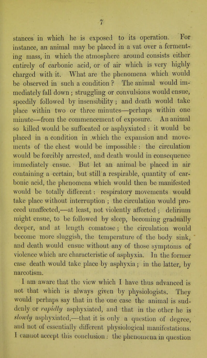 stances in which he is exposed to its operation. For instance, an animal may be placed in a vat over a ferment- ing mass, in which the atmosphere around consists either entirely of carbonic acid, or of air which is very highly charged with it. What are the phenomena which would be observed in such a condition ? The animal would im- mediately fall down; struggling or convulsions would ensue, speedily followed by insensibility; and death would take place within two or three minutes—perhaps within one minute—from the commencement of exposure. An animal so killed would be suffocated or asphyxiated : it would be placed in a condition in which the expansion and move- ments of the chest would be impossible : the circulation would be forcibly arrested, and death would in consequence imuiediately ensue. But let an animal be placed in air containing a certain, but still a respirable, quantity of car- bonic acid, the phenomena which would then be manifested would be totally dift'erent: respiratory movements would take place without interruption ; the circulation would pro- ceed unaffected,—at least, not violently affected ; delirium might ensue, to be followed by sleep, becoming gradually deeper, and at length comatose; the circulation would become more sluggish, the temperature of the body sink, and death would ensue without any of those symptoms of violence which are characteristic of asphyxia. In the former case death would take place by asphyxia; in the latter, by narcotism. 1 am aware that the view which I have thus advanced is not that which is always given by physiologists. They would perhaps say that in the one case the animal is sud- denly or rapidly asphyxiated, and that in the other he is slowly asphyxiated,—that it is only a question of degree, and not of essentially different ])hysiological manifestations. I cannot accept this conclusion : the })henonicna in question