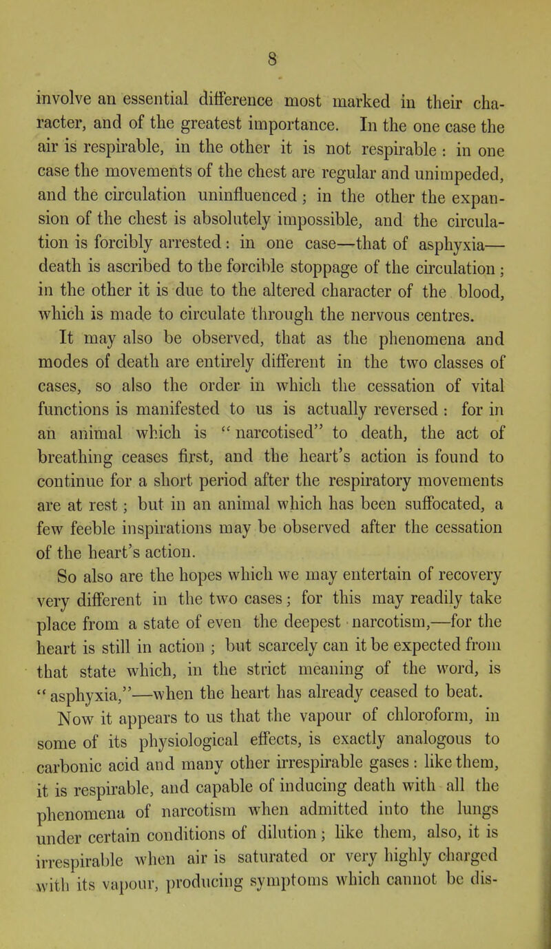 involve an essential difference most marked in their cha- racter, and of the greatest importance. In the one case the air is respirable, in the other it is not respirable : in one case the movements of the chest are regular and unimpeded, and the circulation uninfluenced; in the other the expan- sion of the chest is absolutely impossible, and the circula- tion is forcibly arrested: in one case—that of asphyxia— death is ascribed to the forcible stoppage of the circulation ; in the other it is due to the altered character of the blood, which is made to circulate through the nervous centres. It may also be observed, that as the phenomena and modes of death are entirely different in the two classes of cases, so also the order in which the cessation of vital functions is manifested to us is actually reversed : for in an animal which is  narcotised to death, the act of breathing ceases first, and the heart's action is found to continue for a short period after the respiratory movements are at rest; but in an animal which has been suffocated, a few feeble inspirations may be observed after the cessation of the heart's action. So also are the hopes which we may entertain of recovery very different in the two cases; for this may readily take place from a state of even the deepest narcotism,—for the heart is still in action ; but scarcely can it be expected from that state which, in the strict meaning of the word, is  asphyxia,—when the heart has already ceased to beat. Now it appears to us that the vapour of chloroform, in some of its physiological effects, is exactly analogous to carbonic acid and many other irrespirable gases: like them, it is respirable, and capable of inducing death with all the phenomena of narcotism when admitted into the lungs under certain conditions of dilution; like them, also, it is irrespirable when air is saturated or very highly charged with its vapour, producing symptoms which cannot be dis-