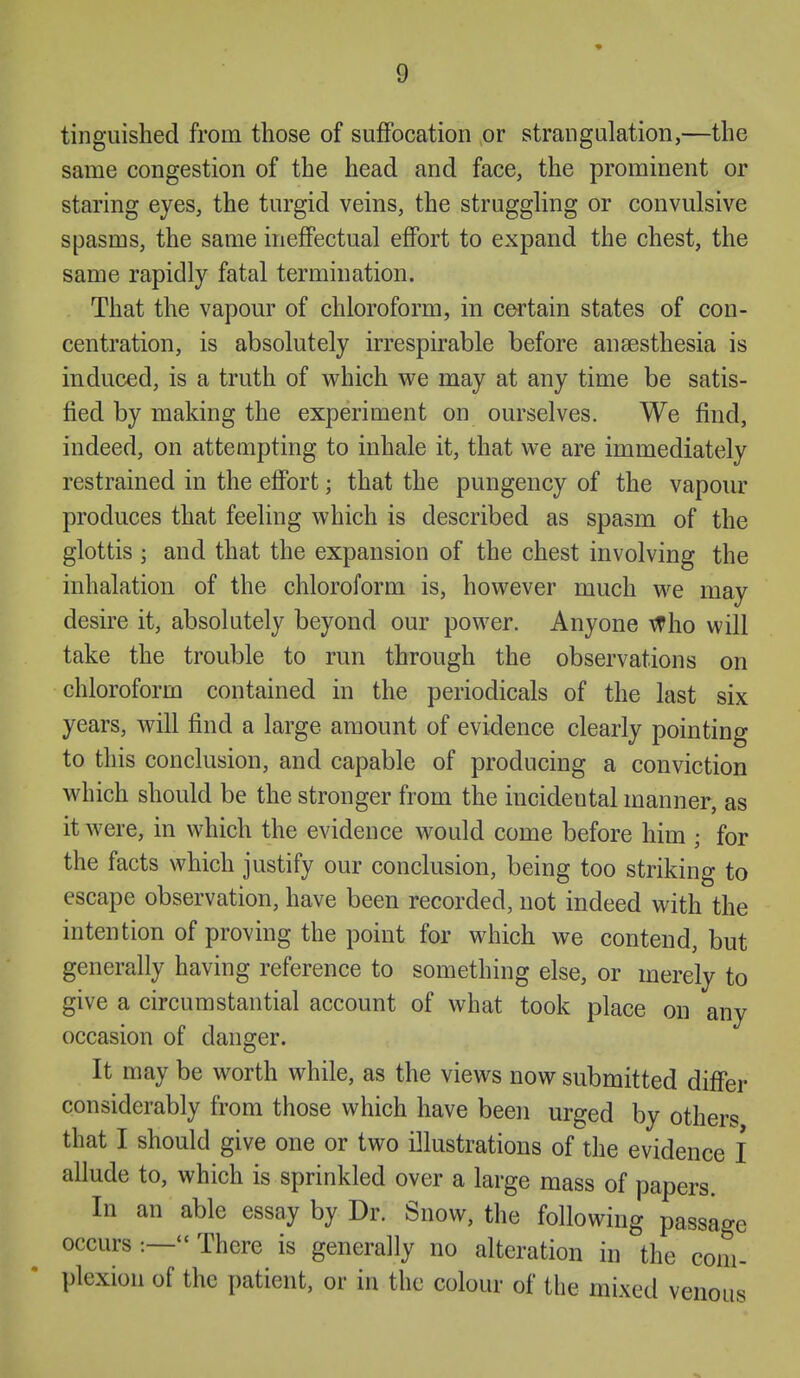 tinguished from those of suffocation or strangulation,—the same congestion of the head and face, the prominent or staring eyes, the turgid veins, the strugghng or convulsive spasms, the same ineffectual effort to expand the chest, the same rapidly fatal termination. That the vapour of chloroform, in certain states of con- centration, is absolutely irrespirable before anaesthesia is induced, is a truth of vrhich we may at any time be satis- fied by making the experiment on ourselves. We find, indeed, on attempting to inhale it, that we are immediately restrained in the effort; that the pungency of the vapour produces that feeling which is described as spasm of the glottis ; and that the expansion of the chest involving the inhalation of the chloroform is, however much we may desire it, absolutely beyond our power. Anyone ^ho will take the trouble to run through the observations on chloroform contained in the periodicals of the last six years, will find a large amount of evidence clearly pointing to this conclusion, and capable of producing a conviction which should be the stronger from the incidental manner, as it were, in which the evidence would come before him ; for the facts which justify our conclusion, being too striking to escape observation, have been recorded, not indeed with the intention of proving the point for which we contend, but generally having reference to something else, or merely to give a circumstantial account of what took place on any occasion of danger. It may be worth while, as the views now submitted differ considerably from those which have been urged by others that I should give one or two illustrations of the evidence I allude to, which is sprinkled over a large mass of papers. In an able essay by Dr. Snow, the following passage occurs :— There is generally no alteration in the com- plexion of the patient, or in the colour of the mixed venous