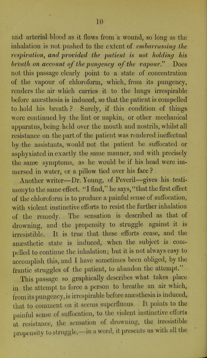 and arterial blood as it flows from a wound, so long as the inhalation is not pushed to the extent of emhari'assing the respiration, and provided the patient is not liolding his breath on account of the pungency of the vapoury Does not this passage clearly point to a state of concentration of the vapour of chloroform, which, from its pungency, renders the air which carries it to the lungs irrespirable before anaesthesia is induced, so that the patient is compelled to hold his breath ? Surely, if this condition of things were continued by the hnt or napkin, or other mechanical apparatus, being held over the mouth and nostrils, whilst all resistance on the part of the patient was rendered ineffectual by the assistants, would not the patient be suffocated or asphyxiated in exactly the same manner, and with precisely the same symptoms, as he would be if his head were im- mersed in water, or a pillow tied over his face ? Another writer—Dr. Young, of Peveril—gives his testi- mony to the same eff'ect. I find, he says, that the first effect of the chloroform is to produce a painful sense of suffocation, with violent instinctive eff'orts to resist the further inhalation of the remedy. The sensation is described as that of drowning, and the propensity to struggle against it is irresistible. It is true that these efforts cease, and the anaesthetic state is induced, when the subject is com- pelled to continue the inhalation; but it is not always easy to accomplish this, and I have sometimes been obliged, by the frantic struggles of the patient, to abandon the attempt. This passage so graphically describes what takes place in the attempt to force a person to breathe an air which, from its pungency, is irrespirable before anaesthesia is induced, that to comment on it seems superfluous. It points to the painful sense of suffocation, to the violent instinctive eff'orts at resistance, the sensation of drowning, the irresistible propensity to struggle,—in a word, it presents us with all the