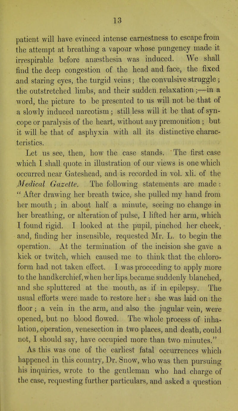 patient will have evinced intense earnestness to escape from the attempt at breathing a vapour whose pungency made it irrespirable before anaesthesia was induced. We shall find the deep congestion of the head and face, the fixed and staring eyes, the turgid veins; the convulsive struggle; the outstretched Hmbs, and their sudden relaxation;—in a word, the picture to be presented to us will not be that of a slowly induced narcotism; still less will it be that of syn- cope or paralysis of the heart, without any premonition ; but it will be that of asphyxia with all its distinctive charac- teristics. Let us see, then, how the case stands. The first case which I shall quote in illustration of our views is one which occurred near Gateshead, and is recorded in vol. xli. of the Medical Gazette. The following statements are made :  After drawing her breath twice, she pulled my hand from her mouth; in about half a minute, seeing no change in her breathing, or alteration of pulse, I lifted her arm, which I found rigid. I looked at the pupil, pinched her cheek, and, finding her insensible, requested Mr. L. to begin the operation. At the termination of the incision she gave a kick or twitch, which caused me to think that the chloro- form had not taken effect. I was proceeding to apply more to the handkerchief, when her lips became suddenly blanched, and she spluttered at the mouth, as if in epilepsy. The usual efforts were made to restore her: she was laid on the floor; a vein in the arm, and also the jugular vein, were opened, but no blood flowed. The whole process of inha- lation, operation, venesection in two places, and death, could not, I should say, have occupied more than two minutes. As this was one of the earliest fatal occurrences which happened in this country. Dr. Snow, who was then pursuing his inquiries, wrote to the gentleman who had charge of the case, requesting further particulars, and asked a question