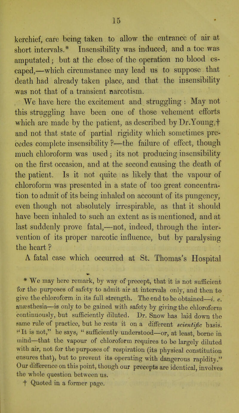 kerchief, care being taken to allow the entrance of air at short intervals.* Insensibility was induced, and a toe was amputated; but at the close of the operation no blood es- caped,—which circumstance may lead us to suppose that death had already taken place, and that the insensibility was not that of a transient narcotism. We have here the excitement and struggling : May not this struggling have been one of those vehement efforts which are made by the patient, as described byDr.Young,t and not that state of partial rigidity which sometimes pre- cedes complete insensibility ?—the failure of effect, though much chloroform was used ; its not producing insensibility on the first occasion, and at the second causing the death of the patient. Is it not quite as likely that the vapour of chloroform was presented in a state of too great concentra- tion to admit of its being inhaled on account of its pungency, even though not absolutely irrespirable, as that it should have been inhaled to such an extent as is mentioned, and at last suddenly prove fatal,—not, indeed, through the inter- vention of its proper narcotic influence, but by paralysing the heart ? A. fatal case which occurred at St. Thomas's Hospital * We may here remark, by way of precept, that it is not suf&cient for the purposes of safety to admit air at intervals only, and then to give the chloroform in its full strength. The end to be obtained—i. e. anajsthesia—is only to be gained with safety by giving the chloroform continuously, but sufficiently diluted. Dr. Snow has laid down the same rule of practice, but he rests it on a different scientific basis.  It is not, he says,  sufficiently understood—or, at least, borne in mind—that the vapour of chloroform requires to be largely diluted with air, not for the purposes of respiration (its physical constitution ensures that), but to prevent its operating with dangerous rapidity. Our difference on this point, though our precepts are identical, involves the whole question between us. t Quoted in a former page.