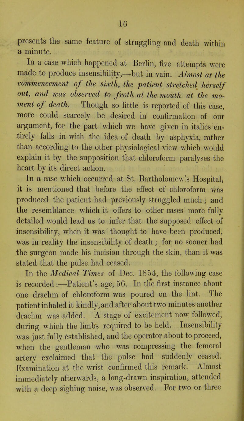 presents the same feature of struggling and death within a minute. In a case which happened at Berlin, five attempts were made to produce insensibility,—but in vain. Almost at the commencement of the sixth, the patient stretched herself out, and was observed to froth at the mouth at the mo- ment of death. Though so little is reported of this case, more could scarcely be desired in confirmation of our argument, for the part which we have given in italics en- tirely falls in with the idea of death by asphyxia, rather than according to the other physiological view which would explain it by the supposition that chloroform paralyses the heart by its direct action. In a case which occurred at St. Bartholomew's Hospital, it is mentioned that before the effect of chloroform was produced the patient had previously struggled much ; and the resemblance which it offers to other cases more fully detailed would lead us to infer that the supposed effect of insensibility, when it was thought to have been produced, was in reality the insensibility of death ; for no sooner had the surgeon made his incision through the skin, than it was stated that the pulse had ceased. In the Medical Times of Dec. 1854, the following case is recorded:—Patient's age, 50. In the first instance about one drachm of chloroform was poured on the lint. The patient inhaled it kindly, and after about two minutes another drachm was added. A stage of excitement now followed, during which the limb^s required to be held. Insensibihty was just fully established, and the operator about to proceed, when the gentleman who was compressing the femoral artery exclaimed that the pulse had suddenly ceased. Examination at the wrist confirmed this remark. Almost immediately afterwards, a long-drawn inspiration, attended with a deep sighing noise, was observed. For two or three