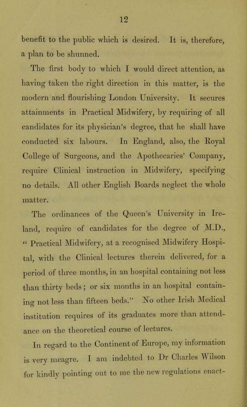 benefit to the public which is desired. It is, therefore, a plan to be shunned. The first body to which I would direct attention, as having taken the right direction in this matter, is the modern and flourishing London University. It secures attainments in Practical Midwifery, by requiring of all candidates for its physician's degree, that he shall have conducted six labours. In England, also, the Royal College of Surgeons, and the Apothecaries' Company, require Clinical instruction in Midwifery, specifying no details. All other English Boards neglect the whole matter. The ordinances of the Queen's University in Ire- land, require of candidates for the degree of M.D.,  Practical Midwifery, at a recognised Midwifery Hospi- tal, with the CUnical lectures therein delivered, for a period of three months, in an hospital containing not less than thirty beds; or six months in an hospital contain- ing not less than fifteen beds. 'No other Irish Medical institution requires of its graduates more than attend- ance on the theoretical course of lectures. In regard to the Continent of Europe, my information is very meagre. I am indebted to Dr Charles Wilson for kindly pointing out to me the new rognlatioiis enact-