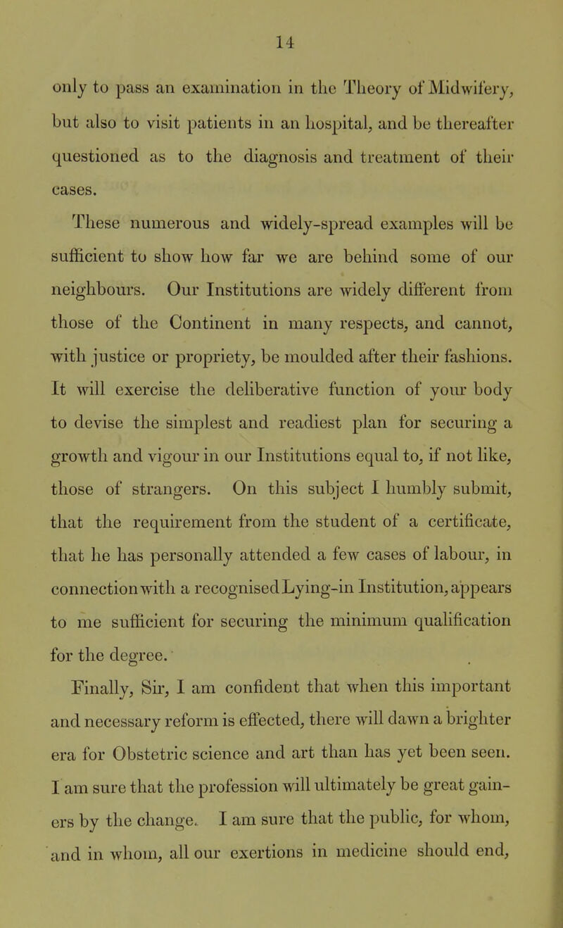 only to pass an examination in the Tiieory of Midwifery, but also to visit patients in an hospital, and be thereafter questioned as to the diagnosis and treatment of their eases. These numerous and widely-spread examples will be sufficient to show how far we are behind some of our neighbours. Our Institutions are widely different from those of the Continent in many respects, and cannot, with justice or propriety, be moulded after their fashions. It will exercise the deliberative function of your body to devise the simplest and readiest plan for securing a growth and vigour in our Institutions equal to, if not like, those of strangers. On this subject I humbly submit, that the requirement from the student of a certificate, that he has personally attended a few cases of labour, in connection with a recognised Lying-in Institution, appears to me sufficient for securing the minimum qualification for the degree. Finally, Sir, I am confident that when this important and necessary reform is eftected, there will dawn a brighter era for Obstetric science and art than has yet been seen. I am sure that the profession will ultimately be great gain- ers by the change. I am sure that the public, for whom, and in whom, all our exertions in medicine should end,