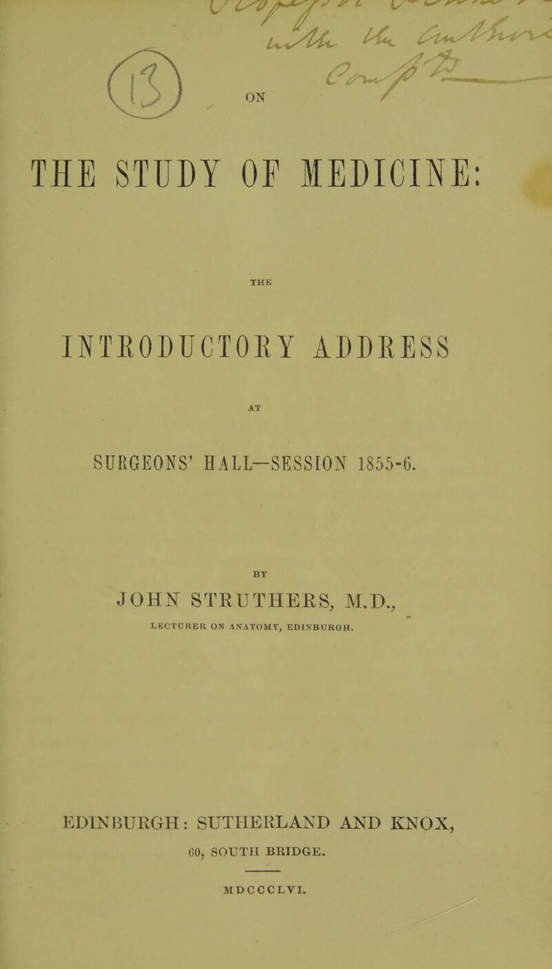 THE STUDY OF MEDICINE: THE INTEODUCTOEY ADDEESS AT SURGEONS' HALL-SESSION 1855-6. BT JOHF STEUTHERS, M.D., I.KOTURER ON ANATOMY, EDINBURGH. EDINBURGH: SUTHERLAND AND KNOX, 00, SOUTH BRIDGE, MDCCCLVI.