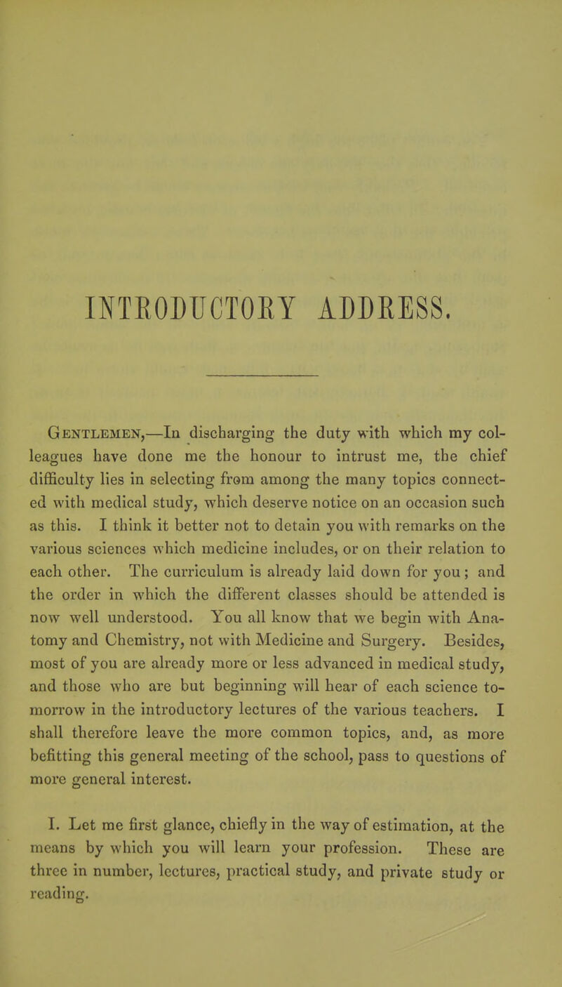 INTEOMCTOEY ADDEESS. Gentlemen,—In discharging the duty with which my col- leagues have done me the honour to intrust me, the chief difficulty lies in selecting from among the many topics connect- ed with medical study, which deserve notice on an occasion such as this. I think it better not to detain you with remarks on the various sciences which medicine includes, or on their relation to each other. The curriculum is already laid down for you; and the order in which the different classes should be attended is now well understood. You all know that we begin with Ana- tomy and Chemistry, not with Medicine and Surgery. Besides, most of you are already more or less advanced in medical study, and those who are but beginning will hear of each science to- morrow in the introductory lectures of the various teachers. I shall therefore leave the more common topics, and, as more befitting this general meeting of the school, pass to questions of more general interest. I. Let me first glance, chiefly in the way of estimation, at the means by which you will learn your profession. These are three in number, lectures, practical study, and private study or reading.