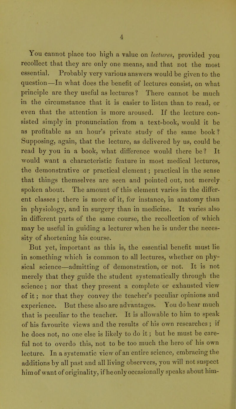 You cannot place too high a value on lectures, provided you recollect that they are only one means, and that not the most essential. Probably very various answers would be given to the question—In what does the benefit of lectures consist, on what principle are they useful as lectures ? There cannot be much in the circumstance that it is easier to listen than to read, or even that the attention is more aroused. If the lecture con- sisted simply in pronunciation from a text-book, would it be as profitable as an hour's private study of the same book Supposing, again, that the lecture, as delivered by us, could be read by you in a book, what difference would there be ? It w'ould want a characteristic feature in most medical lectures, the demonstrative or practical element; practical in the sense that things themselves are seen and pointed out, not merely spoken about. The amount of this element varies in the differ- ent classes ; there is more of it, for instance, in anatomy than in physiology, and in surgery than in medicine. It varies also in difierent parts of the same course, the recollection of which may be useful in guiding a lecturer when he is under the neces- sity of shortening his course. But yet, important as this is, the essential benefit must lie in something which is common to all lectures, whether on phy- sical science—admitting of demonstration, or not. It is not merely that they guide the student systematically through the science; nor that they present a complete or exhausted view of it; nor that they convey the teacher's peculiar opinions and experience. But these also are advantages. You do hear much that is peculiar to the teacher. It is allowable to him to speak of his favourite views and the results of his own researches; if he does not, no one else is likely to do it; but he must be care- ful not to overdo this, not to be too much the hero of his own lecture. In a systematic view of an entire science, embracing the additions by all past and all living observers, you will not suspect him of want of originality, if he only occasionally speaks about him-