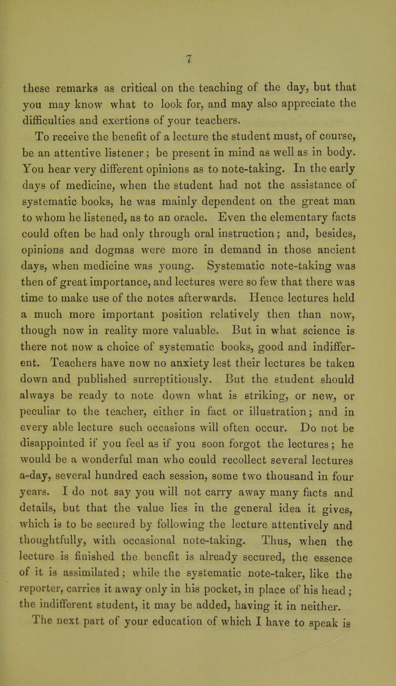 these remarks as critical on the teaching of the day, but that you may know what to look for, and may also appreciate the difficulties and exertions of your teachers. To receive the benefit of a lecture the student must, of course, be an attentive listener; be present in mind as well as in body. You hear very different opinions as to note-taking. In the early days of medicine, when the student had not the assistance of systematic books, he was mainly dependent on the great man to whom he listened, as to an oracle. Even the elementary facts could often be had only through oral instruction; and, besides, opinions and dogmas were more in demand in those ancient days, when medicine was young. Systematic note-taking was then of great importance, and lectures were so few that there was time to make use of the notes afterwards. Hence lectures held a much more important position relatively then than now, though now in reality more valuable. But in what science is there not now a choice of systematic books, good and indiffer- ent. Teachers have now no anxiety lest their lectures be taken down and published surreptitiously. But the student should always be ready to note down what is striking, or new, or peculiar to the teacher, either in fact or illustration; and in every able lecture such occasions will often occur. Do not be disappointed if you feel as if you soon forgot the lectures; he would be a wonderful man who could recollect several lectures a-day, several hundred each session, some two thousand in four years. I do not say you will not carry away many facts and details, but that the value lies in the general idea it gives, which is to be secured by following the lecture attentively and thoughtfully, with occasional note-taking. Thus, when the lecture is finished the benefit is already secured, the essence of it is assimilated; while the systematic note-taker, like the reporter, carries it away only in his pocket, in place of his head ; the indifferent student, it may be added, having it in neither. The next part of your education of which I have to speak is