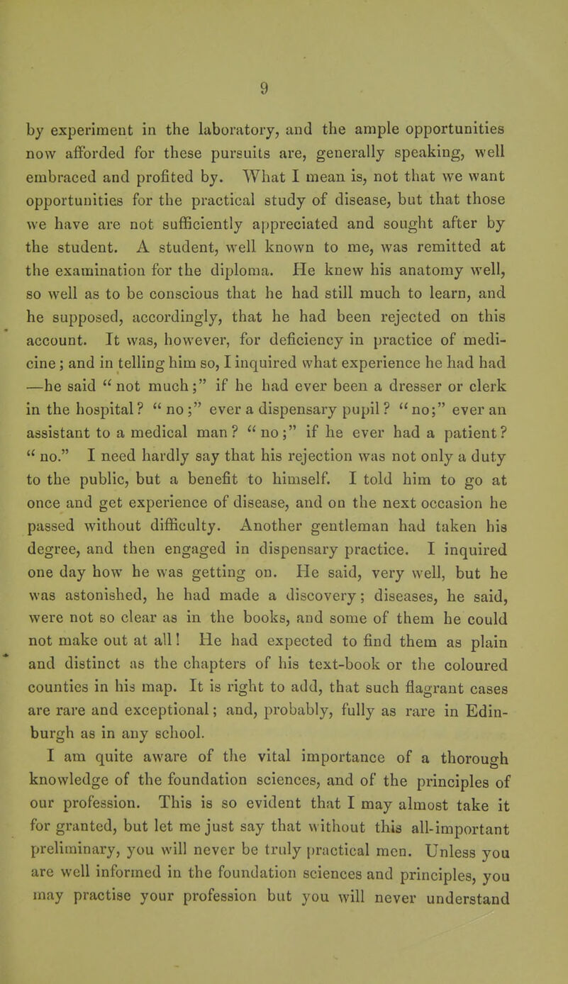 by experiment in the laboratory, and the ample opportunities now afforded for these pursuits are, generally speaking, well embraced and profited by. What I mean is, not that we want opportunities for the practical study of disease, but that those we have are not sufficiently appreciated and sought after by the student. A student, well known to me, was remitted at the examination for the diploma. He knew his anatomy well, so well as to be conscious that he had still much to learn, and he supposed, accordingly, that he had been rejected on this account. It was, however, for deficiency in practice of medi- cine ; and in telling him so, I inquired what experience he had had —he said not much; if he had ever been a dresser or clerk in the hospital? no; ever a dispensary pupil ? no; ever an assistant to a medical man? no; if he ever had a patient?  no. I need hardly say that his rejection was not only a duty to the public, but a benefit to himself. I told him to go at once and get experience of disease, and on the next occasion he passed without difficulty. Another gentleman had taken his degree, and then engaged in dispensary practice. I inquired one day how he was getting on. He said, very well, but he was astonished, he had made a discovery; diseases, he said, were not so clear as in the books, and some of them he could not make out at all! He had expected to find them as plain and distinct as the chapters of his text-book or the coloured counties in his map. It is right to add, that such flagrant cases are rare and exceptional; and, probably, fully as rare in Edin- burgh as in any school. I am quite aware of the vital importance of a thorouo-h knowledge of the foundation sciences, and of the principles of our profession. This is so evident that I may almost take it for granted, but let me just say that without this all-important preliminary, you will never be truly practical men. Unless you are well informed in the foundation sciences and principles, you may practise your profession but you will never understand