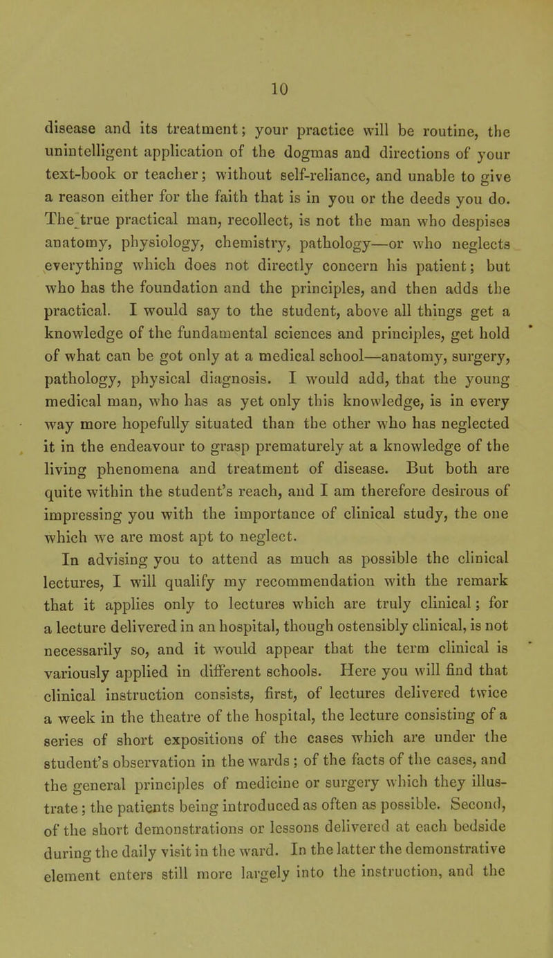 disease and its treatment; your practice will be routine, the unintelligent application of the dogmas and directions of your text-book or teacher; without self-reliance, and unable to give a reason cither for the faith that is in you or the deeds you do. The true practical man, recollect, is not the man who despises anatomy, physiology, chemistry, pathology—or who neglects everything which does not directly concern his patient; but who has the foundation and the principles, and then adds the practical. I would say to the student, above all things get a knowledge of the fundamental sciences and principles, get hold of what can be got only at a medical school—anatomy, surgery, pathology, physical diagnosis. I would add, that the young medical man, who has as yet only this knowledge, is in every way more hopefully situated than the other who has neglected it in the endeavour to grasp prematurely at a knowledge of the living phenomena and treatment of disease. But both are quite within the student's reach, and I am therefore desirous of impressing you with the importance of clinical study, the one which w^e are most apt to neglect. In advising you to attend as much as possible the clinical lectures, I will qualify my recommendation with the remark that it applies only to lectures which are truly clinical; for a lecture delivered in an hospital, though ostensibly cUnical, is not necessarily so, and it would appear that the term clinical is variously applied in different schools. Here you will find that clinical instruction consists, first, of lectures delivered twice a week in the theatre of the hospital, the lecture consisting of a series of short expositions of the cases which are under the student's observation in the wards ; of the facts of the cases, and the general principles of medicine or surgery which they illus- trate ; the patients being introduced as often as possible. Second, of the short demonstrations or lessons delivered at each bedside during the daily visit in the ward. In the latter the demonstrative element enters still more largely into the instruction, and the