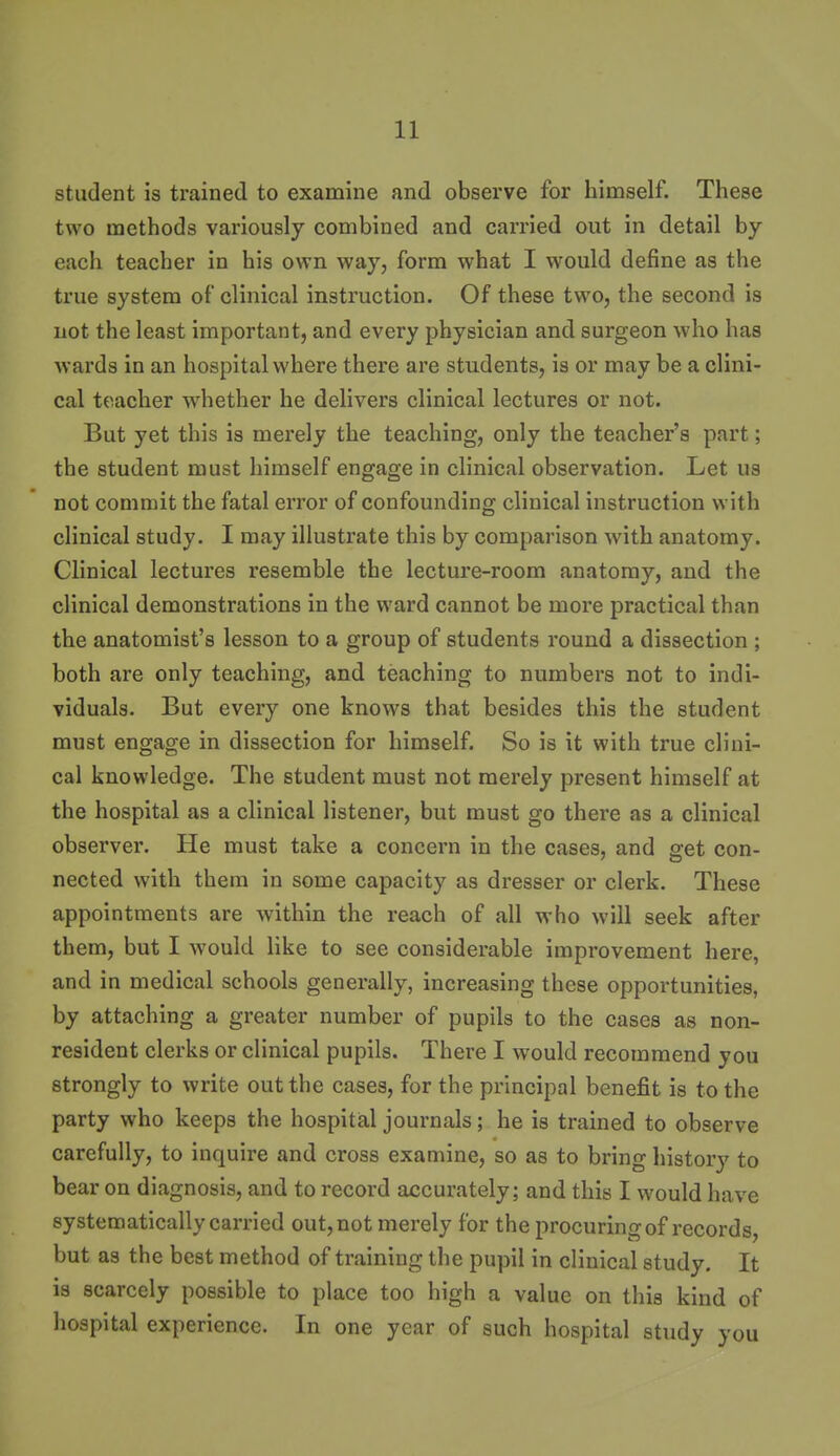 student is trained to exanaiue and observe for himself. These two methods variously combined and carried out in detail by each teacher in his own way, form what I would define as the true system of clinical instruction. Of these two, the second is not the least important, and every physician and surgeon who has wards in an hospital where there are students, is or may be a clini- cal teacher whether he delivers clinical lectures or not. But yet this is merely the teaching, only the teacher's part; the student must himself engage in clinical observation. Let us not commit the fatal error of confounding clinical instruction with clinical study. I may illustrate this by comparison with anatomy. Clinical lectures resemble the lecture-room anatomy, and the clinical demonstrations in the ward cannot be more practical than the anatomist's lesson to a group of students round a dissection ; both are only teaching, and teaching to numbers not to indi- viduals. But every one knows that besides this the student must engage in dissection for himself. So is it with true clini- cal knowledge. The student must not merely present himself at the hospital as a clinical listener, but must go there as a clinical observer. He must take a concern in the cases, and get con- nected with them in some capacity as dresser or clerk. These appointments are within the reach of all who will seek after them, but I would like to see considerable improvement here, and in medical schools generally, increasing these opportunities, by attaching a greater number of pupils to the cases as non- resident clerks or clinical pupils. There I would recommend you strongly to write out the cases, for the principal benefit is to the party who keeps the hospitial journals; he is trained to observe carefully, to inquire and cross examine, so as to bring history to bear on diagnosis, and to record accurately; and this I would have systematically carried out, not merely for the procuring of records, but as the best method of training the pupil in clinical study. It is scarcely possible to place too high a value on this kind of hospital experience. In one year of such hospital study you