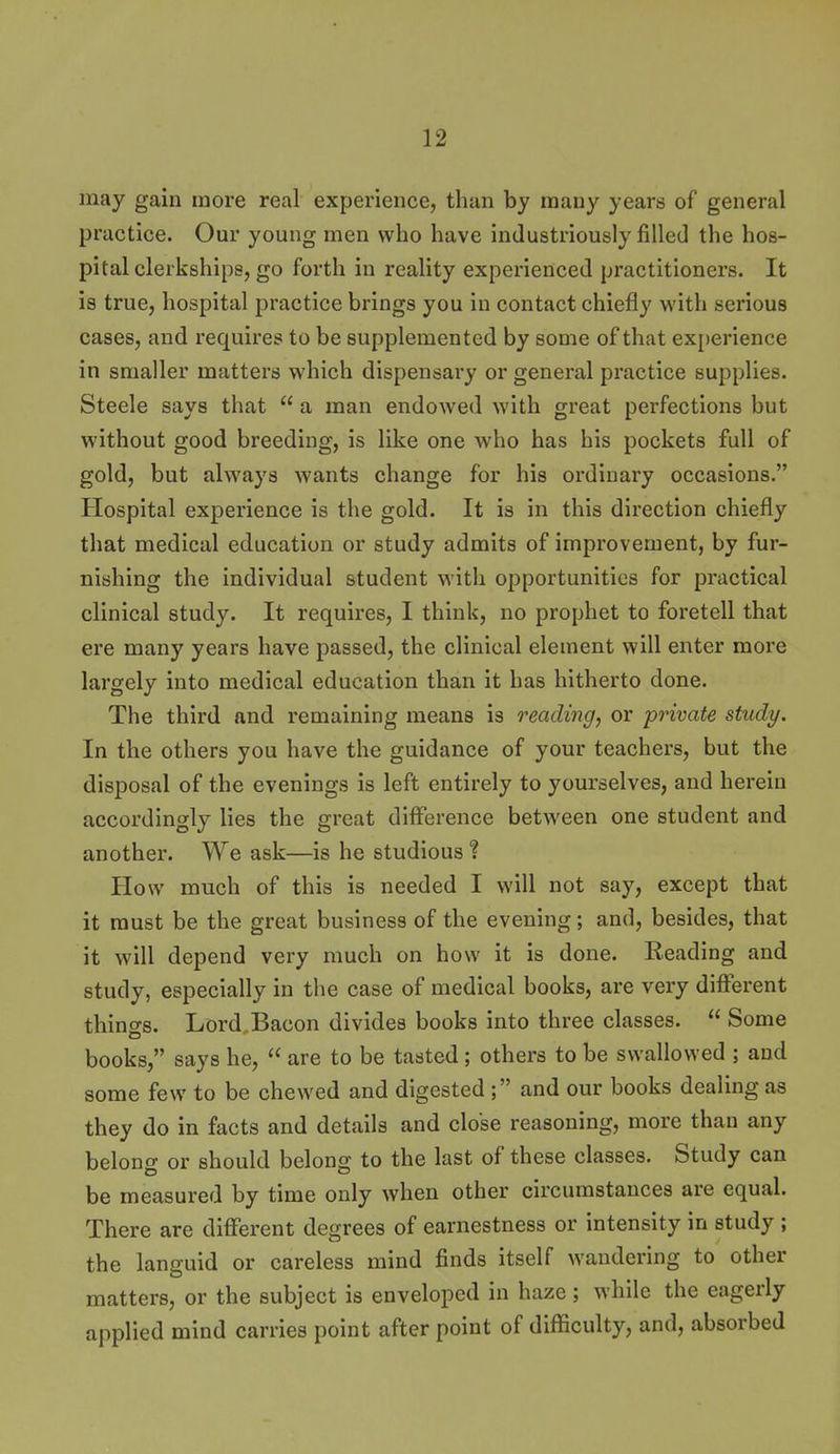 may gain more real experience, than by many years of general practice. Our young men who have industriously filled the hos- pital clerkships, go forth in reality experienced practitioners. It is true, hospital practice brings you in contact chiefly with serious cases, and requires to be supplemented by some of that ex[)erience in smaller matters which dispensary or general practice supplies. Steele says that  a man endowed with great perfections but without good breeding, is like one who has his pockets full of gold, but always wants change for his ordinary occasions. Hospital experience is the gold. It is in this direction chiefly that medical education or study admits of improvement, by fur- nishing the individual student with opportunities for practical clinical study. It requires, I think, no prophet to foretell that ere many years have passed, the clinical element will enter more largely into medical education than it has hitherto done. The third and remaining means is treading, or private study. In the others you have the guidance of your teachers, but the disposal of the evenings is left entirely to yourselves, and herein accordingly lies the great difference between one student and another. We ask—is he studious ? How much of this is needed I will not say, except that it must be the great business of the evening; and, besides, that it will depend very much on how it is done. Keading and study, especially in the case of medical books, are very different things. Lord.Bacon divides books into three classes.  Some books, says he,  are to be tasted; others to be swallowed ; and some few to be chewed and digested ; and our books dealing as they do in facts and details and close reasoning, more than any belong or should belong to the last of these classes. Study can be measured by time only when other circumstances are equal. There are different degrees of earnestness or intensity in study ; the languid or careless mind finds itself wandering to other matters, or the subject is enveloped in haze; while the eagerly applied mind carries point after point of diflficulty, and, absorbed