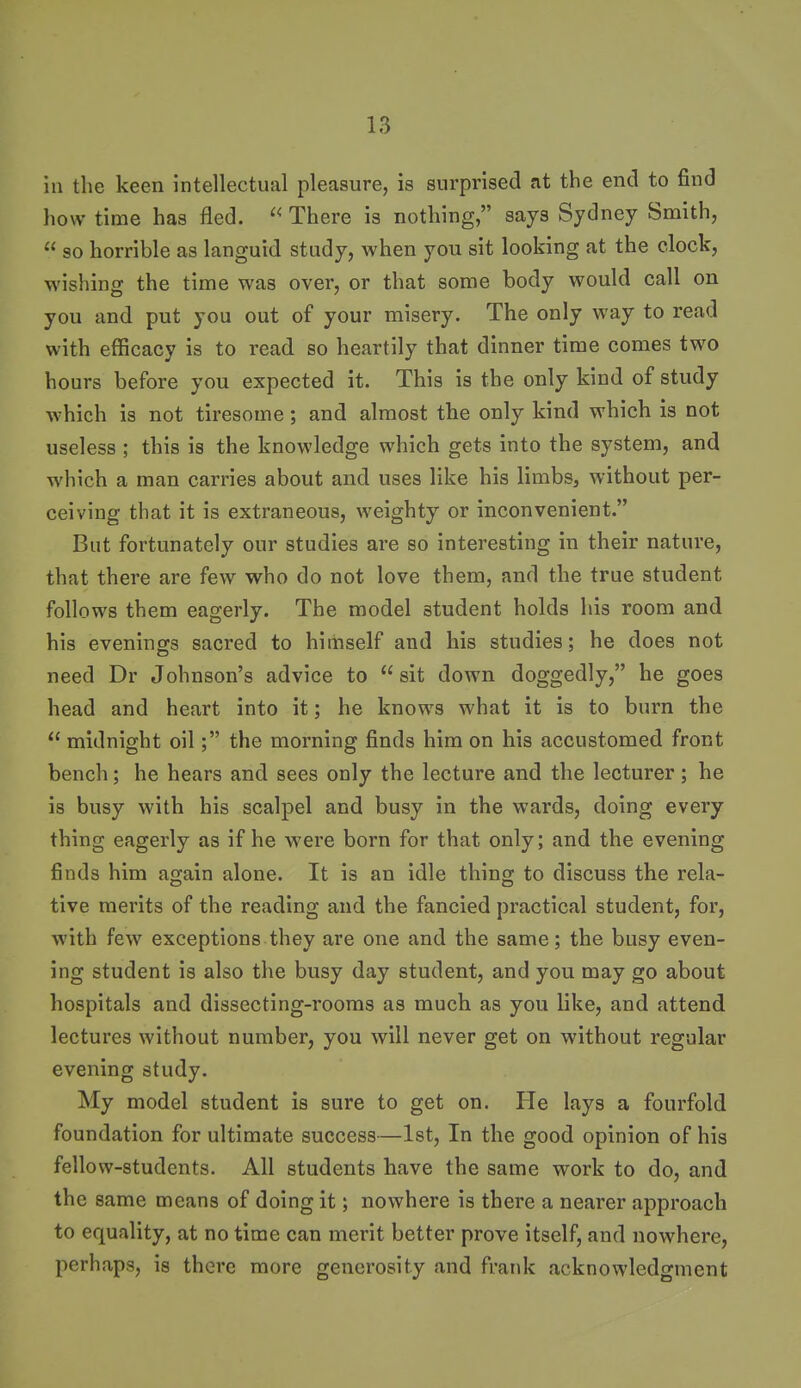 in the keen intellectual pleasure, is surprised at the end to find how time has fled.  There is nothing, says Sydney Smith,  so horrible as languid study, when you sit looking at the clock, wishing the time was over, or that some body would call on you and put you out of your misery. The only way to read with efficacy is to read so heartily that dinner time comes two hours before you expected it. This is the only kind of study Avhich is not tiresome; and almost the only kind which is not useless ; this is the knowledge which gets into the system, and which a man carries about and uses like his limbs, without per- ceiving that it is extraneous, weighty or inconvenient. But fortunately our studies are so interesting in their nature, that there are few who do not love them, and the true student follows them eagerly. The model student holds his room and his evenings sacred to himself and his studies; he does not need Dr Johnson's advice to  sit down doggedly, he goes head and heart into it; he knows what it is to burn the  midnight oilthe morning finds him on his accustomed front bench; he hears and sees only the lecture and the lecturer; he is busy with his scalpel and busy in the wards, doing every thing eagerly as if he were born for that only; and the evening finds him again alone. It is an idle thing to discuss the rela- tive merits of the reading and the fancied practical student, for, with few exceptions they are one and the same; the busy even- ing student is also the busy day student, and you may go about hospitals and dissecting-rooms as much as you like, and attend lectures without number, you will never get on without regular evening study. My model student is sure to get on. He lays a fourfold foundation for ultimate success—Ist, In the good opinion of his fellow-students. All students have the same work to do, and the same means of doing it; nowhere is there a nearer approach to equality, at no time can merit better prove itself, and nowhere, perhaps, is there more generosity and frank acknowledgment