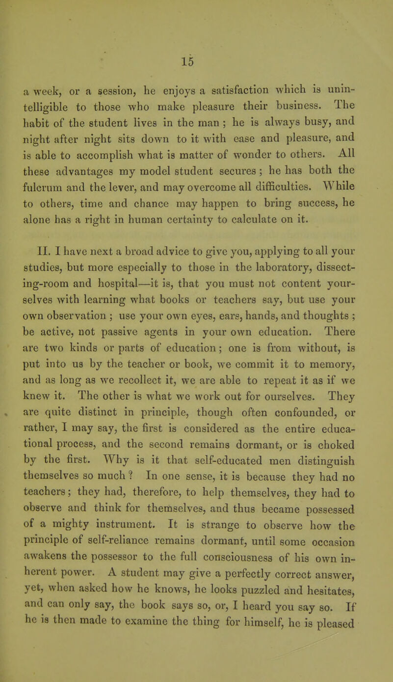 a week, or a session, he enjoys a satisfaction which is unin- telligible to those who make pleasure their business. The habit of the student lives in the man ; he is always busy, and night after night sits down to it with ease and pleasure, and is able to accomplish what is matter of wonder to others. All these advantages my model student secures ; he has both the fulcrum and the lever, and may overcome all difficulties. While to others, time and chance may happen to bring success, he alone has a right in human certainty to calculate on it. II. I have next a broad advice to give you, applying to all your studies, but more especially to those in the laboratory, dissect- ing-room and hospital—it is, that you must not content your- selves with learning what books or teachers say, but use your own observation ; use your own eyes, ears, hands, and thoughts ; be active, not passive agents in your own education. There are two kinds or parts of education; one is from Avithout, is put into U8 by the teacher or book, we commit it to memory, and as long as we recollect it, we are able to repeat it as if we knew it. The other is what we work out for ourselves. They are quite distinct in principle, though often confounded, or rather, I may say, the first is considered as the entire educa- tional process, and the second remains dormant, or is choked by the first. Why is it that self-educated men distinguish themselves so much ? In one sense, it is because they had no teachers; they had, therefore, to help themselves, they had to observe and think for themselves, and thus became possessed of a mighty instrument. It is strange to observe how the principle of self-reliance remains dormant, until some occasion awakens the possessor to the full consciousness of his own in- herent power. A student may give a perfectly correct answer, yet, when asked how he knows, he looks puzzled and hesitates, and can only say, the book says so, or, I heard you say so. If he is then made to examine the thing for himself, he is pleased