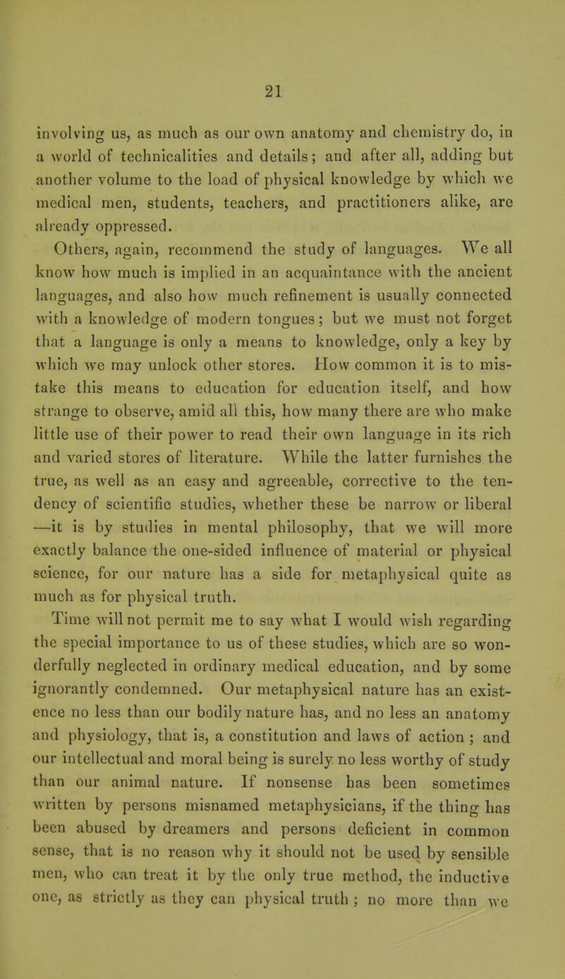 involving us, as much as our own anatomy and chemistry do, in a world of technicalities and details; and after all, adding but another volume to the load of physical knowledge by which we medical men, students, teachers, and practitioners alike, are already oppressed. Others, again, recommend the study of languages. We all know how much is implied in an acquaintance with the ancient languages, and also how much refinement is usually connected with a knowledge of modern tongues; but we must not forget that a language is only a means to knowledge, only a key by which we may unlock other stores. How common it is to mis- take this means to education for education itself, and how strange to observe, amid all this, how many there are who make little use of their power to read their own language in its rich and varied stores of literature. While the latter furnishes the true, as well as an easy and agreeable, corrective to the ten- dency of scientific studies, whether these be narrow or liberal —it is by studies in mental philosophy, that we will more exactly balance the one-sided influence of material or physical science, for our nature has a side for metaphysical quite as much as for physical truth. Time will not permit me to say what I would wish regarding the special importance to us of these studies, which are so won- derfully neglected in ordinary medical education, and by some ignorantly condemned. Our metaphysical nature has an exist- ence no less than our bodily nature has, and no less an anatomy and physiology, that is, a constitution and laws of action ; and our intellectual and moral being is surely no less worthy of study than our animal nature. If nonsense has been sometimes written by persons misnamed metaphysicians, if the thing has been abused by dreamers and persons deficient in common sense, that is no reason why it should not be used by sensible men, who can treat it by the only true method, the inductive one, as strictly as tlicy can i)hysical truth ; no more than wc