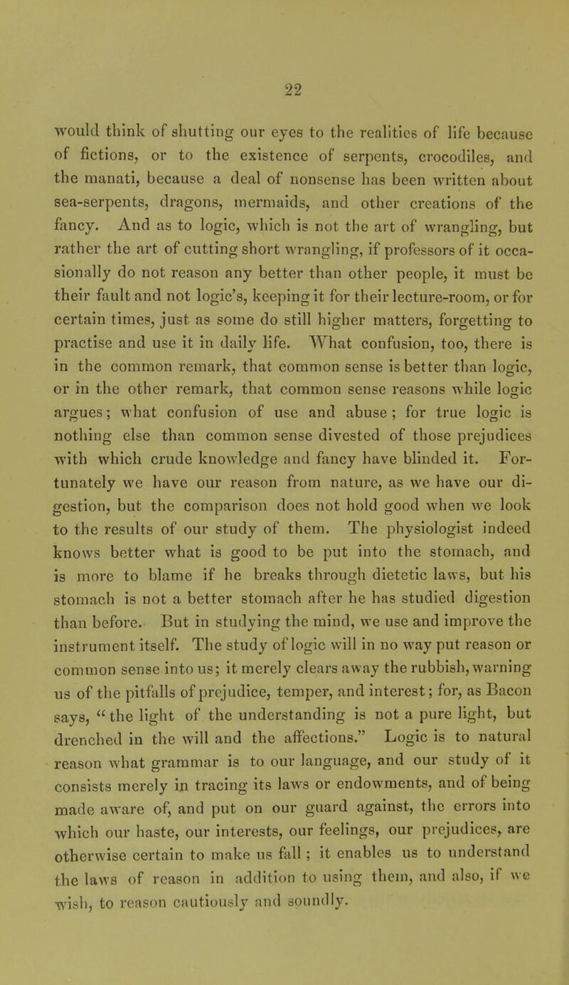 would think of shutting our eyes to the realities of life because of fictions, or to the existence of serpents, crocodiles, and the raanati, because a deal of nonsense has been written about sea-serpents, dragons, mermaids, and other creations of the fancy. And as to logic, which is not the art of wrangling, but rather the art of cutting short wrangling, if professors of it occa- sionally do not reason any better than other people, it must be their fault and not logic's, keeping it for their lecture-room, or for certain times, just as some do still higher matters, forgetting to practise and use it in daily life. What confusion, too, there is in the common remark, that common sense is better than logic, or in the other remark, that common sense reasons while logic argues; what confusion of use and abuse ; for true logic is nothing else than common sense divested of those prejudices with which crude knowledge and fancy have blinded it. For- tunately we have our reason from nature, as we have our di- gestion, but the comparison does not hold good when we look to the results of our study of them. The physiologist indeed knows better what is good to be put into the stomach, and is more to blame if he breaks through dietetic laws, but his stomach is not a better stomach after he has studied digestion than before. But in studying the mind, we use and improve the instrument itself. The study of logic will in no way put reason or common sense into us; it merely clears away the rubbish, warning us of the pitftills of prejudice, temper, and interest; for, as Bacon says,  the light of the understanding is not a pure light, but drenched in the will and the affections. Logic is to natural reason what grammar is to our language, and our study of it consists merely in tracing its laws or endowments, and of being made aware af, and put on our guard against, the errors into which our haste, our interests, our feelings, our prejudices, are otherwise certain to make us fall; it enables us to understand the laws of reason in addition to using them, and also, if we wish, to reason cautiously and soundly.