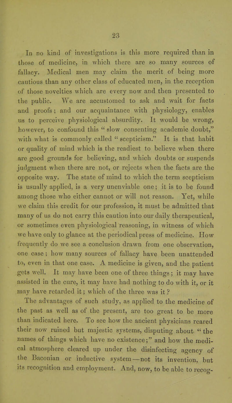 In no kind of investigations is this more required than in those of medicine, in which there are so many sources of fallacy. Medical men may claim the merit of being more cautious than any other class of educated men, in the reception of those novelties which are every now and then presented to the public. We are accustomed to ask and wait for facts and proofs; and our acquaintance with physiology, enables us to perceive physiological absurdity. It would be wrong, however, to confound this  slow consenting academic doubt, with what is commonly called  scepticism. It is that habit or quality of mind which is the readiest to believe when there are good grounds for believing, and which doubts or suspends judgment when there are not, or rejects when the facts are the opposite way. The state of mind to which the term scepticism is usually applied, is a very unenviable one; it is to be found among those who either cannot or will not reason. Yet, while we claim this credit for our profession, it must be admitted that many of us do not carry this caution into our daily therapeutical, or sometimes even physiological reasoning, in witness of which we have only to glance at the periodical press of medicine. How frequently do we see a conclusion drawn from one observation, one case; how many sources of fallacy have been unattended to, even in that one case. A medicine is given, and the patient gets well. It may have been one of three things; it may have assisted in the cure, it may have had nothing to do with it, or it may have retarded it; which of the three was it ? The advantages of such study, as applied to the medicine of the past as well as of the present, are too great to be more than indicated here. To see how the ancient physicians reared their now ruined but majestic systems, disputing about  the names of things which have no existence; and how the medi- cal atmosphere cleared up under the disinfecting agency of the Baconian or inductive system—not its invention, but its recognition and employment. And, now, to be able to recorr-