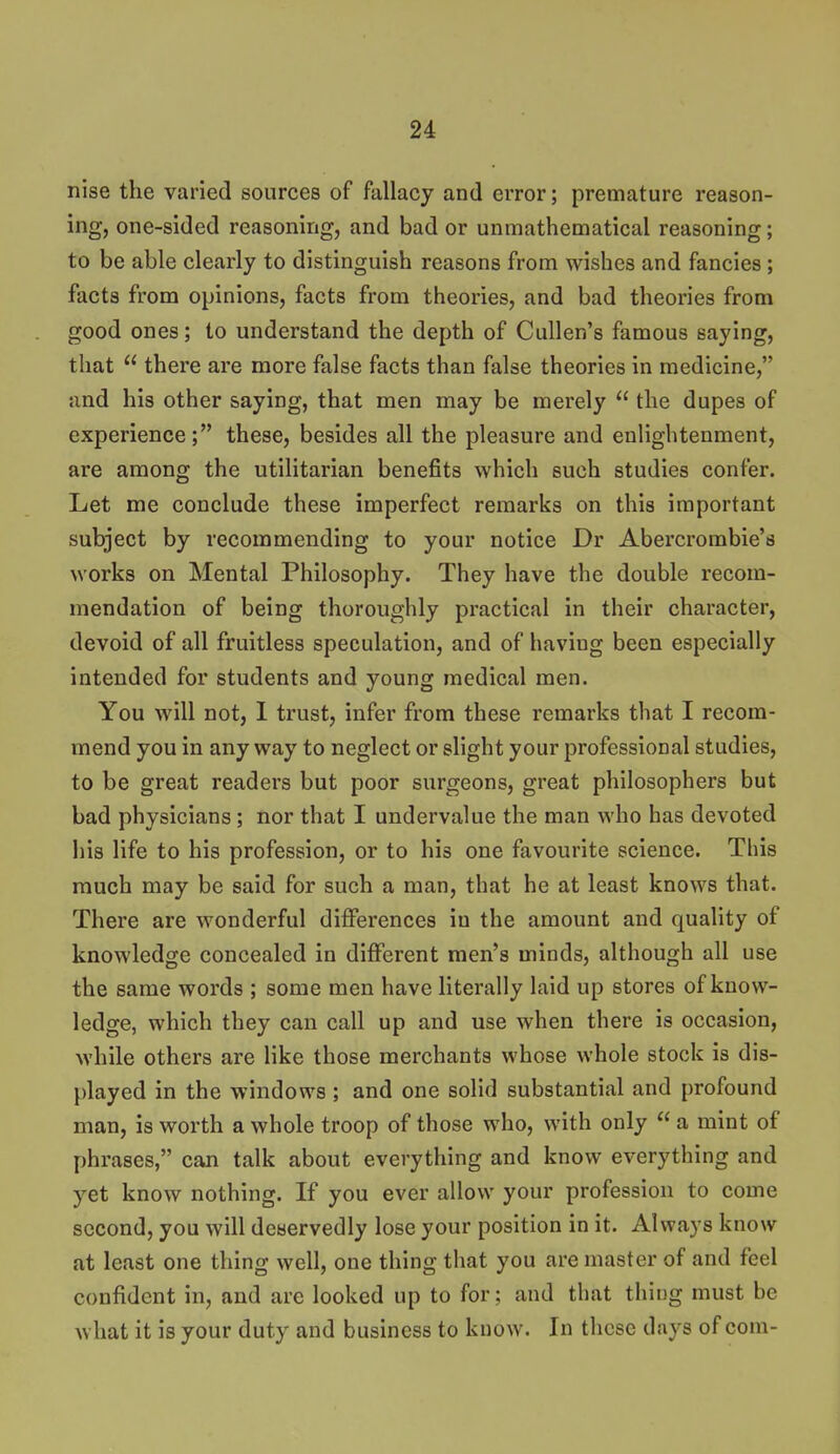 nise the varied sources of fallacy and error; premature reason- ing, one-sided reasoning, and bad or unmathematical reasoning; to be able clearly to distinguish reasons from wishes and fancies ; facts from opinions, facts from theories, and bad theories from good ones; to understand the depth of Cullen's famous saying, that  there are more false facts than false theories in medicine, and his other saying, that men may be merely  the dupes of experience; these, besides all the pleasure and enlightenment, are among the utilitarian benefits which such studies confer. Let me conclude these imperfect remarks on this important subject by recommending to your notice Dr Abercrombie's works on Mental Philosophy. They have the double recom- mendation of being thoroughly practical in their character, devoid of all fruitless speculation, and of having been especially intended for students and young medical men. You will not, 1 trust, infer from these remarks that I recom- mend you in any way to neglect or slight your professional studies, to be great readers but poor surgeons, great philosophers but bad physicians ; nor that I undervalue the man who has devoted ins life to his profession, or to his one favourite science. This much may be said for such a man, that he at least knows that. There are wonderful differences in the amount and quality of knowledge concealed in different men's minds, although all use the same words ; some men have literally laid up stores of know- ledge, which they can call up and use when there is occasion, while others are like those merchants whose whole stock is dis- played in the windows ; and one solid substantial and profound man, is worth a whole troop of those who, with only  a mint of phrases, can talk about everything and know everything and yet know nothing. If you ever allow your profession to come second, you will deservedly lose your position in it. Always know at least one thing well, one thing that you are master of and feel confident in, and are looked up to for; and that thing must be what it is your duty and business to know. In these days of com-