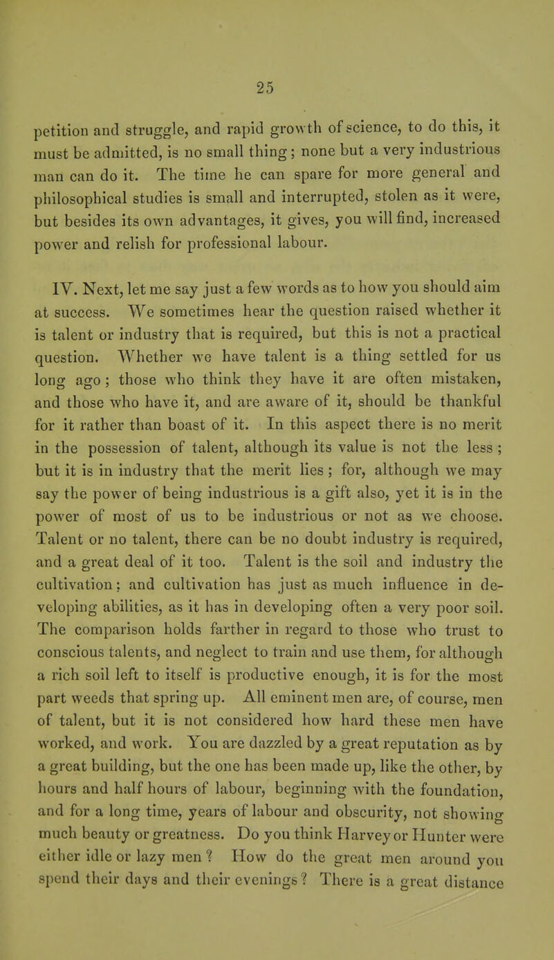 petition and struggle, and rapid growth of science, to do this, it must be admitted, is no small thing; none but a very industrious man can do it. The time he can spare for more general and philosophical studies is small and interrupted, stolen as it were, but besides its own advantages, it gives, you will find, increased power and relish for professional labour. IV. Next, let me say just a few words as to how you should aim at success. We sometimes hear the question raised whether it is talent or industry that is required, but this is not a practical question. Whether we have talent is a thing settled for us long ago ; those who think they have it are often mistaken, and those who have it, and are aware of it, should be thankful for it rather than boast of it. In this aspect there is no merit in the possession of talent, although its value is not the less ; but it is in industry that the merit lies ; for, although we may say the power of being industrious is a gift also, yet it is in the power of most of us to be industrious or not as we choose. Talent or no talent, there can be no doubt industry is required, and a great deal of it too. Talent is the soil and industry the cultivation: and cultivation has just as much influence in de- veloping abilities, as it has in developing often a very poor soil. The comparison holds farther in regard to those who trust to conscious talents, and neglect to train and use them, for although a rich soil left to itself is productive enough, it is for the most part weeds that spring up. All eminent men are, of course, men of talent, but it is not considered how hard these men have worked, and work. You are dazzled by a great reputation as by a great building, but the one has been made up, like the other, by hours and half hours of labour, beginning with the foundation, and for a long time, years of labour and obscurity, not showino- much beauty or greatness. Do you think Harvey or Hunter were either idle or lazy men 1 How do the great men around you spend their days and their evenings 1 There is a great distance