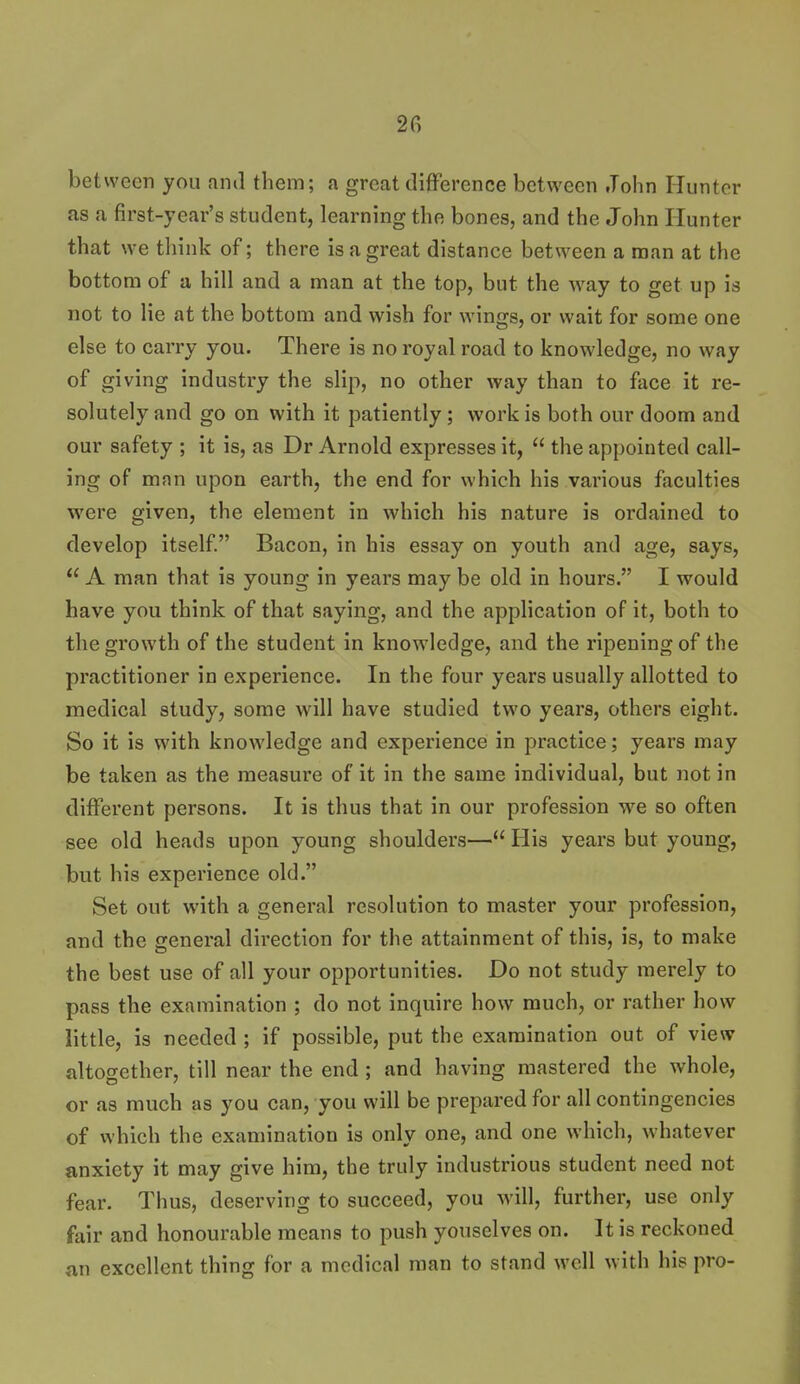 between you ami them; a great dijfFerence between John Himtor as a first-year's student, learning the bones, and the John Hunter that we think of; there is a great distance between a man at the bottom of a hill and a man at the top, but the way to get up is not to lie at the bottom and wish for wings, or wait for some one else to carry you. There is no royal road to knowledge, no way of giving industry the slip, no other way than to face it re- solutely and go on with it patiently; work is both our doom and our safety ; it is, as Dr Arnold expresses it,  the appointed call- ing of man upon earth, the end for which his various faculties were given, the element in which his nature is ordained to develop itself Bacon, in his essay on youth and age, says,  A man that is young in years may be old in hours. I would have you think of that saying, and the application of it, both to the growth of the student in knowledge, and the ripening of the practitioner in experience. In the four years usually allotted to medical study, some will have studied two years, others eight. So it is with knowledge and experience in practice; years may be taken as the measure of it in the same individual, but not in different persons. It is thus that in our profession we so often see old heads upon young shoulders— His years but young, but his experience old. Set out with a general resolution to master your profession, and the general direction for the attainment of this, is, to make the best use of all your opportunities. Do not study merely to pass the examination ; do not inquire how much, or rather how little, is needed ; if possible, put the examination out of view altogether, till near the end; and having mastered the whole, or as much as you can, you will be prepared for all contingencies of which the examination is only one, and one which, whatever anxiety it may give him, the truly industrious student need not fear. Thus, deserving to succeed, you will, further, use only fair and honourable means to push youselves on. It is reckoned an excellent thing for a medical man to stand well with his pro-