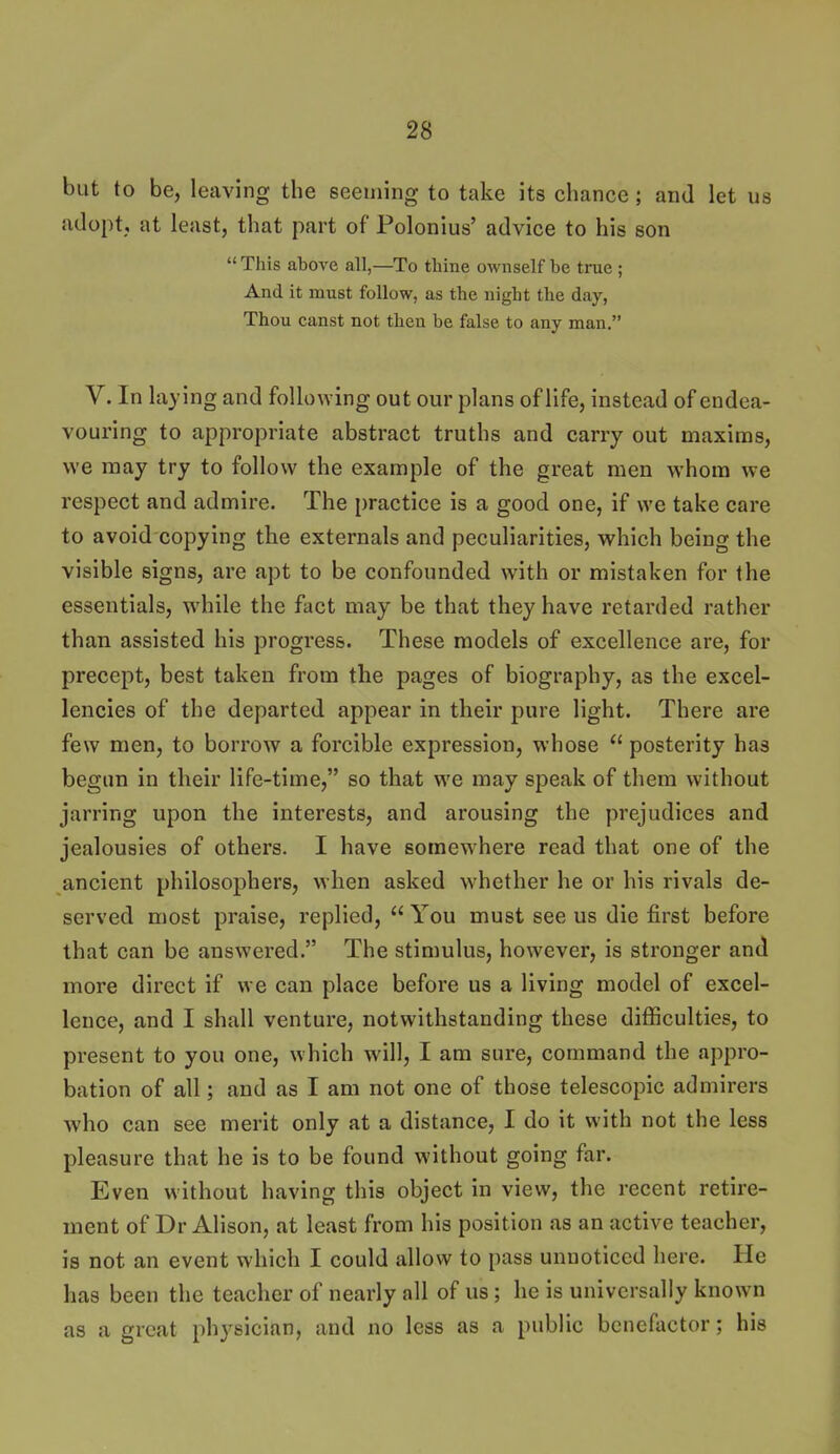 but to be, leaving the seeming to take its chance ; and let us adoptj at least, that part of Polonius' advice to his son  This above all,—To thine ownself be true ; And it must follow, as the night the day, Thou canst not then be false to any man. V. In laying and following out our plans of life, instead of endea- vouring to appropriate abstract truths and carry out maxims, we may try to follow the example of the great men whom we respect and admire. The practice is a good one, if we take care to avoid copying the externals and peculiarities, which being the visible signs, are apt to be confounded with or mistaken for the essentials, while the fact may be that they have retarded rather than assisted his progress. These models of excellence are, for precept, best taken from the pages of biography, as the excel- lencies of the departed appear in their pure light. There are few men, to borrow a forcible expression, whose  posterity has begun in their life-time, so that we may speak of them without jarring upon the interests, and arousing the prejudices and jealousies of others. I have somewhere read that one of the ancient philosophers, when asked whether he or his rivals de- served most praise, replied,  You must see us die first before that can be answered. The stimulus, however, is stronger and more direct if we can place before us a living model of excel- lence, and I shall venture, notwithstanding these difficulties, to present to you one, which will, I am sure, command the appro- bation of all; and as I am not one of those telescopic admirers who can see merit only at a distance, I do it with not the less pleasure that he is to be found without going far. Even without having this object in view, the recent retire- ment of Dr Alison, at least from his position as an active teacher, is not an event which I could allow to pass unnoticed here. He has been the teacher of nearly all of us; he is universally known as a great physician, and no less as a public benefactor; his