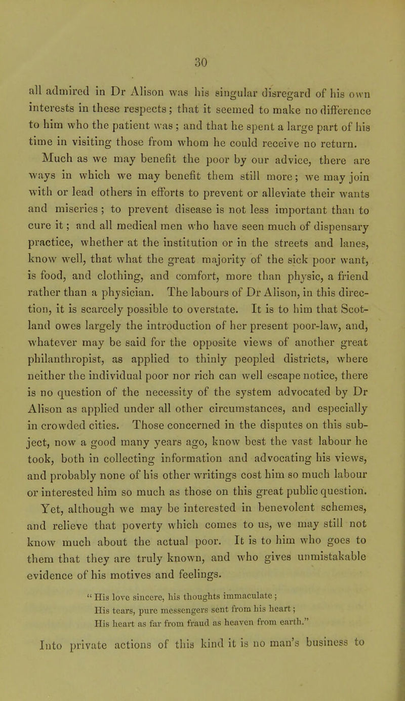 all aclmired in Dr Alison was his singular disregard of his own interests in these respects; that it seemed to make no difference to him who the patient was ; and that he spent a large part of his time in visiting those from whom he could receive no return. Much as we may benefit the poor by our advice, there are ways in which we may benefit them still more; we may join with or lead others in efforts to prevent or alleviate their wants and miseries ; to prevent disease is not less important than to cure it; and all medical men who have seen much of dispensary practice, whether at the institution or in the streets and lanes, know well, that what the great majority of the sick poor want, is food, and clothing, and comfort, more than physic, a friend rather than a physician. The labours of Dr Alison, in this direc- tion, it is scarcely possible to overstate. It is to him that Scot- land owes largely the introduction of her present poor-law, and, whatever may be said for the opposite views of another great philanthropist, as applied to thinly peopled districts, where neither the individual poor nor rich can well escape notice, there is no question of the necessity of the system advocated by Dr Alison as applied under all other circumstances, and especially in crowded cities. Those concerned in the disputes on this sub- ject, now a good many years ago, know best the vast labour he took, both in collecting information and advocating his views, and probably none of his other writings cost him so much labour or interested him so much as those on this great public question. Yet, although we may be interested in benevolent schemes, and relieve that poverty which comes to us, we may still not know much about the actual poor. It is to him who goes to them that they are truly known, and who gives unmistakable evidence of his motives and feelings.  His love sincere, his thoughts immaculate ; His tears, pure messengers sent from his heart; His heart as far from fraud as heaven from earth. Into private actions of this kind it is no man's business to