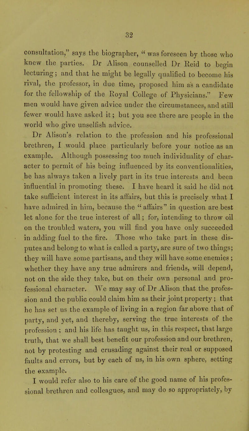 consultation, says the biographer,  was foreseen by those who knew the parties. Dr Alison counselled I)r Reid to begin lecturing; and that he might be legally qualified to become his rival, the professor, in due time, proposed him as a candidate for the fellowship of the Royal College of Physicians. Few men would have given advice under the circumstances, and still fewer would have asked it; but you see there are people in the world who give unselfish advice. Dr Alison's relation to the profession and his professional brethren, I would place particularly before your notice as an example. Although possessing too much individuality of char- acter to permit of his being Influenced by its conventionalities, be has always taken a lively part in its true interests and been influential in promoting these. I have heard It said he did not take sufficient Interest in Its affairs, but this Is precisely what I have admired in him, because the  affairs In question are best let alone for the true interest of all; for. Intending to throw oil on the troubled waters, you will find you have only succeeded in adding fuel to the fire. Those who take part in these dis- putes and belong to what is called a party, are sure of two things; they will have some partisans, and they will have some enemies ; whether they have any true admirers and friends, will depend, not on the side they take, but on their own personal and pro- fessional character. We may say of Dr Alison that the profes- sion and the public could claim him as their joint property; that he has set us the example of living In a region far above that of party, and yet, and thereby, serving the true Interests of the profession ; and his life has taught us, in this respect, that large truth, that we shall best benefit our profession and our brethren, not by protesting and crusading against their real or supposed faults and errors, but by each of us, in his own sphere, setting the example. I would refer also to his care of the good name of his profes- sional brethren and colleagues, and may do so appropriately, by