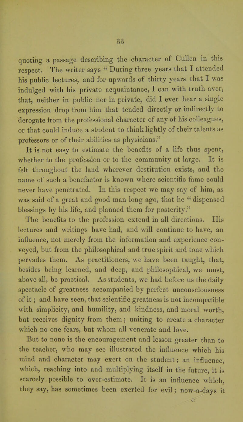 quoting a passage describing the character of Cullen in this respect. The writer says  During three years that I attended his public lectures, and for upwards of thirty years that I was indulged with his private acquaintance, I can with truth aver, that, neither in public nor in private, did I ever hear a single expression drop from him that tended directly or indirectly to derogate from the professional character of any of his colleagues, or that could induce a student to think lightly of their talents as professors or of their abilities as physicians. It is not easy to estimate the benefits of a life thus spent, whether to the profession or to the community at large. It is felt throughout the land wherever destitution exists, and the name of such a benefactor is known where scientific fame could never have penetrated. In this respect we may say of him, as was said of a great and good man long ago, that he  dispensed blessings by his life, and planned them for posterity. The benefits to the profession extend in all directions. His lectures and writings have had, and will continue to have, an influence, not merely from the information and experience con- veyed, but from the philosophical and true spirit and tone which pervades them. As practitioners, we have been taught, that, besides being learned, and deep, and philosophical, we must, above all, be practical. As students, we had before us the daily spectacle of greatness accompanied by perfect unconsciousness of it; and have seen, that scientific greatness is not incompatible with simplicity, and humility, and kindness, and moral worth, but receives dignity from them; uniting to create a character which no one fears, but whom all venerate and love. But to none is the encouragement and lesson greater than to the teacher, who may see illustrated the influence which his mind and character may exert on the student; an influence, which, reaching into and multiplying itself in the future, it is scarcely possible to over-estimate. It is an influence which, they say, has sometimes been exerted for evil; now-a-days it c