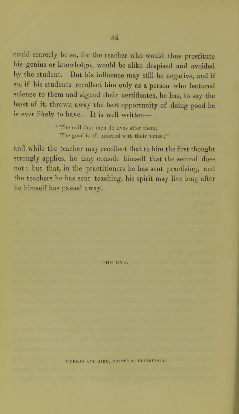 could scarcely be so, for the teacher who would thus prostitute his genius or knowledge, would be alike despised and avoided by the student. But his influence may still be negative, and if so, if his students recollect him only as a person who lectured science to them and signed their certificates, he has, to say the least of it, thrown away the best opportunity of doing good he is ever likely to have. It is well written—  The evil that men do lives after them, The good is oft interred -w ith their bones ; and while the teacher may recollect that to him the first thought strongly applies, he may console himself that the second does not; but that, in the practitioners he has sent practising, and the teachers he has sent teaching, his spirit may live long after he himself has passed away. THE END. Ult'HRAV AM) (JIBB, PUINTEKS, llDl.NHt'KOll,