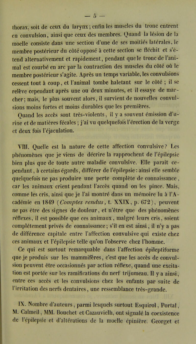 thorax, soit de ceux du larynx; enfin les muscles du tronc entrent en convulsion, ainsi que ceux des membres. Quand la lésion de la moelle consiste dans une section d'une de ses moitiés latérales, le membre postérieur du côté opposé à cette section se fléchit et s'é- tend alternativement et rapidement, pendant que le tronc de l'ani- mal est courbé en arc par la contraction des muscles du côté où le membre postérieur s'agite. Après un temps variable, les convulsions cessent tout à coup, et l'animal tombe haletant sur le côté ; il se relève cependant après une ou deux minutes, et il essaye de mar- cher; mais, le plus souvent alors, il survient de nouvelles convul- sions moins fortes et moins durables que les premières. Quand les accès sont très-violents, il y a souvent émission d'u- rine et de matières fécales ; j'ai vu quelquefois l'érection de la verge et deux fois l'éjaculation. Vni. Quelle est la nature de cette affection convulsive? Les phénomènes que je viens de décrire la rapprochent de l'épilepsic bien plus que de toute autre maladie convulsive. Elle paraît ce- pendant , à certains égards, différer de l'épilepsie : ainsi elle semble quelquefois ne pas produire une perte complète de connaissance, car les animaux crient pendant l'accès quand on les pince. Mais, comme les cris, ainsi que je l'ai montré dans un mémoire lu à l'A- cadémie en 1849 {Comptes rendus, t. XXIX, p. 672), peuvent ne pas être des signes de douleur, et n'être que des phénomènes réflexes, il est possible que ces animaux, malgré leurs cris, soient complètement privés de connaissance ; s'il en est ainsi, il n'y a pas de différence capitale entre l'affection convulsive qui existe chez ces animaux et l'épilepsie telle qu'on l'observe chez l'homme. Ce qui est surtout remarquable dans l'affection épileptiforme que je produis sur les mammifères, c'est que les accès de convul- sion peuvent être occasionnés par action réflexe, quand une excita- tion est portée sur les ramifications du nerf trijumeau. Il y a ainsi, entre ces accès et les convulsions chez les enfants par suite de l'irritation des nerfs dentaires, une ressemblance très-grande. IX. Nombre d'auteurs, parmi lesquels surtout Esquirol, Portai, M. Calmeil, MM. Bouchet et Cazauvielh, ont signalé la coexistence de l'épilepsie et d'altérations de la moelle épinière. Georget et