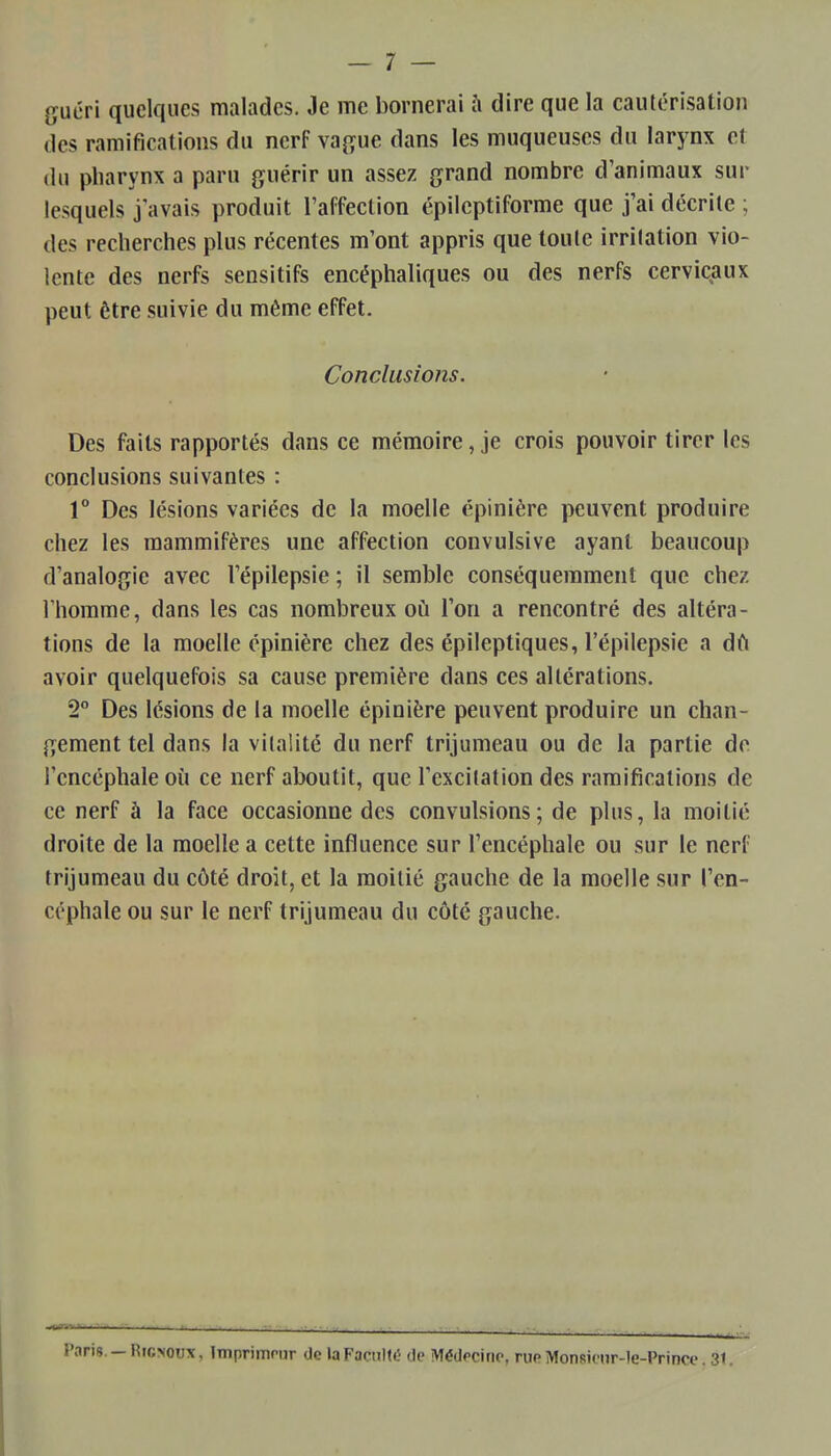 guéri quelques malades. Je me bornerai îi dire que la cautérisation des ramifications du nerf \a^,ue dans les muqueuses du larynx et du pharynx a paru guérir un assez grand nombre d'animaux sur lesquels j avais produit l'affection épilcptiforme que j'ai décrite ; des recherches plus récentes m'ont appris que toute irritation vio- lente des nerfs sensitifs encéphaliques ou des nerfs cervicaux peut être suivie du même effet. Conclusions. Des faits rapportés dans ce mémoire, je crois pouvoir tirer les conclusions suivantes : 1° Des lésions variées de la moelle épinière peuvent produire chez les mammifères une affection convulsive ayant beaucoup d'analogie avec Fépilepsie ; il semble conséquemment que chez l'homme, dans les cas nombreux où l'on a rencontré des altéra- tions de la moelle épinière chez des épileptiques, l'épilepsie a dù avoir quelquefois sa cause première dans ces altérations. 2° Des lésions de la moelle épinière peuvent produire un chan- gement tel dans la vitalité du nerf trijumeau ou de la partie de l'encéphale oii ce nerf aboutit, que l'excitation des ramifications de ce nerf à la face occasionne des convulsions; de plus, la moitié droite de la moelle a cette influence sur l'encéphale ou sur le nerf trijumeau du côté droit, et la moitié gauche de la moelle sur l'en- céphale ou sur le nerf trijumeau du côté gauche. Paris — RiCMOux, Imprimnir de la Faculté de Médecine, rueMonsionr-le-Princc. 31.