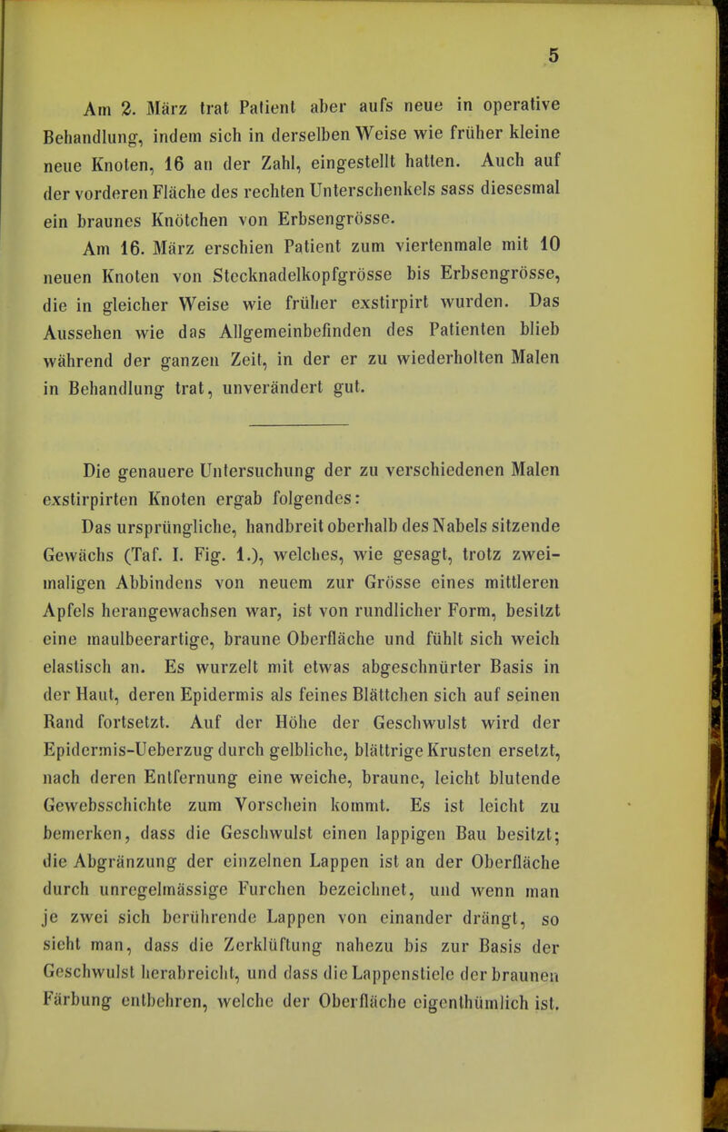 Am 2. März trat Patient aber aufs neue in operative Behandlung, indem sich in derselben Weise wie früher kleine neue Knoten, 16 an der Zahl, eingestellt hatten. Auch auf der vorderen Fläche des rechten Unterschenkels sass diesesmal ein braunes Knötchen von Erbsengrösse. Am 16. März erschien Patient zum viertenmale mit 10 neuen Knoten von Stccknadelkopfgrösse bis Erbsengrösse, die in gleicher Weise wie früher exstirpirt wurden. Das Aussehen wie das Allgemeinbefinden des Patienten blieb während der ganzen Zeit, in der er zu wiederholten Malen in Behandlung trat, unverändert gut. Die genauere Untersuchung der zu verschiedenen Malen exstirpirten Knoten ergab folgendes: Das ursprüngliche, handbreit oberhalb des Nabels sitzende Gewächs (Taf. I. Fig. 1.), welches, wie gesagt, trotz zwei- maligen Abbindens von neuem zur Grösse eines mittleren Apfels herangewachsen war, ist von rundlicher Form, besitzt eine maulbeerartige, braune Oberfläche und fühlt sich weich elastisch an. Es wurzelt mit etwas abgeschnürter Basis in der Haut, deren Epidermis als feines Blättchen sich auf seinen Rand fortsetzt. Auf der Höhe der Geschwulst wird der Epidermis-Ueberzug durch gelbliche, blättrige Krusten ersetzt, nach deren Entfernung eine weiche, braune, leicht blutende Gewebsschichte zum Vorschein kommt. Es ist leicht zu bemerken, dass die Geschwulst einen lappigen Bau besitzt; die Abgränzung der einzelnen Lappen ist an der Oberfläche durch unregelmässige Furchen bezeichnet, und wenn man je zwei sich berührende Lappen von einander drängt, so sieht man, dass die Zerklüftung nahezu bis zur Basis der Geschwulst herabreicht, und dass die Lappenstiele derbraunen Färbung entbehren, welche der Oberfläche cigenlhümlich ist.