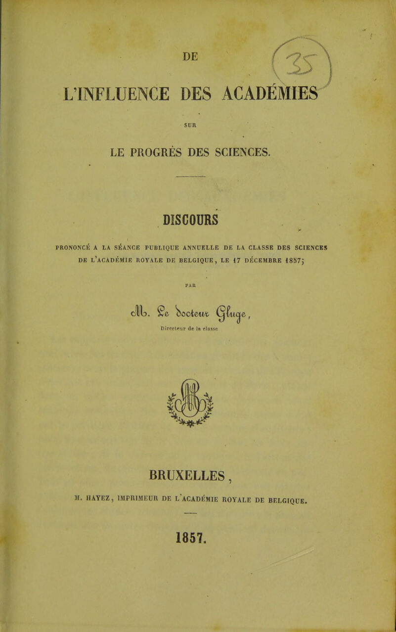 L'INFLUENCE DES ACADEMIES SUR LE PROGRES DES SCIENCES. DISCOURS PRONONCÉ A LA SÉANCE PUBLIQUE ANNUELLE DE LA CLASSE DES SCIENCES DE l'académie royale DE BELGIQUE, LE 17 DÉCEMBRE 18S7J Directeur de Ir classe BRUXELLES, M. HAYEZ, IMPniMEUU DE l'aCADÉMIIî ROYALE DE BELGIQUE. 1857.