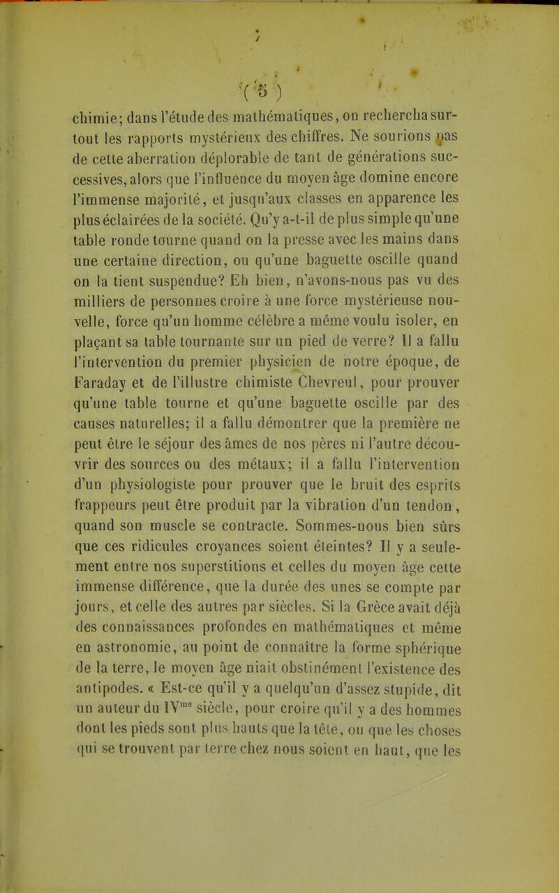 chimie; dans l'étude des mathématiques, on rechercha sur- tout les rapports mystérieux des chiffres. Ne sourions ^jaiS de celte aberration déplorable de tant de générations suc- cessives, alors que l'influence du moyen âge domine encore l'immense majorité, et jusqu'aux classes en apparence les plus éclairées de la société. Qu'y a-t-il de plus simple qu'une table ronde tourne quand on la presse avec les mains dans une certaine direction, ou qu'une baguette oscille quand on la tient suspendue? Eh bien, n'avons-nous pas vu des milliers de personnes croire à une force mystérieuse nou- velle, force qu'un homme célèbre a même voulu isoler, en plaçant sa table tournante sur un pied de verre? Il a fallu l'intervention du premier physicien de notre époque, de Faraday et de l'illustre chimiste Chevreul, pour prouver qu'une table tourne et qu'une baguette oscille par des causes naturelles; il a fallu démontrer que la première ne peut être le séjour des âmes de nos pères ni l'autre décou- vrir des sources ou des métaux; il a fallu l'intervention d'un physiologiste pour prouver que le bruit des esprits frappeurs peut être produit par la vibration d'un tendon, quand son muscle se contracte. Sommes-nous bien sûrs que ces ridicules croyances soient éteintes? Il y a seule- ment entre nos superstitions et celles du moyen âge cette immense différence, que la durée des unes se compte par jours, et celle des autres par siècles. Si la Grèce avait déjà des connaissances profondes en mathématiques et même en astronomie, au point de connaître la forme sphérique de la terre, le moyen âge niait obstinément l'existence des antipodes. « Est-ce qu'il y a quelqu'un d'assez stupide, dit un auteur du IV'* siècle, pour croire qu'il y a des hommes dont les pieds sont plus hauts que la tête, 0!i que les choses qui se trouvent par terre chez nous soient en haut, que les
