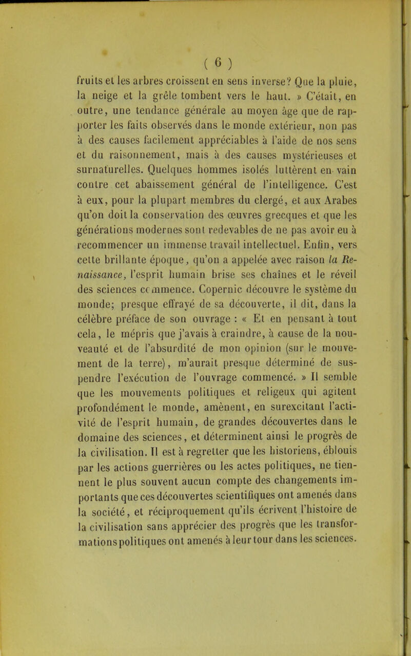 fruits et les arbres croissent en sens inverse? Que la pluie, la neige et la grêle tombent vers le haut. » C'était, en outre, une tendance générale au moyen âge que de rap- porter les faits observés dans le monde extérieur, non pas à des causes facilement appréciables à l'aide de nos sens et du raisonnement, mais à des causes mystérieuses et surnaturelles. Quelques hommes isolés luttèrent en vain contre cet abaissement général de l'intelligence. C'est à eux, pour la plupart membres du clergé, et aux Arabes qu'on doit la conservation des œuvres grecques et que les générations modernes sont redevables de ne pas avoir eu à recommencer un immense travail intellectuel. Enfin, vers celte brillante époque, qu'on a appelée avec raison la Re- naissance, l'esprit humain brise ses chaînes et le réveil des sciences commence. Copernic découvre le système du monde; presque effrayé de sa découverte, il dit, dans la célèbre préface de son ouvrage : « Et en pensant à tout cela, le mépris que j'avais à craindre, à cause de la nou- veauté et de l'absurdité de mon opinion (sur le mouve- ment de la terre), m'aurait presque déterminé de sus- pendre l'exécution de l'ouvrage commencé. » Il semble que les mouvements politiques et religeux qui agitent profondément le monde, amènent, en surexcitant l'acti- vité de l'esprit humain, de grandes découvertes dans le domaine des sciences, et déterminent ainsi le progrès de la civilisation. Tl est à regretter que les historiens, éblouis par les actions guerrières ou les actes politiques, ne tien- nent le plus souvent aucun compte des changements im- portants que ces découvertes scientifiques ont amenés dans la société, et réciproquement qu'ils écrivent l'histoire de la civilisation sans apprécier des progrès que les transfor- mations politiques ont amenés à leur tour dans les sciences.