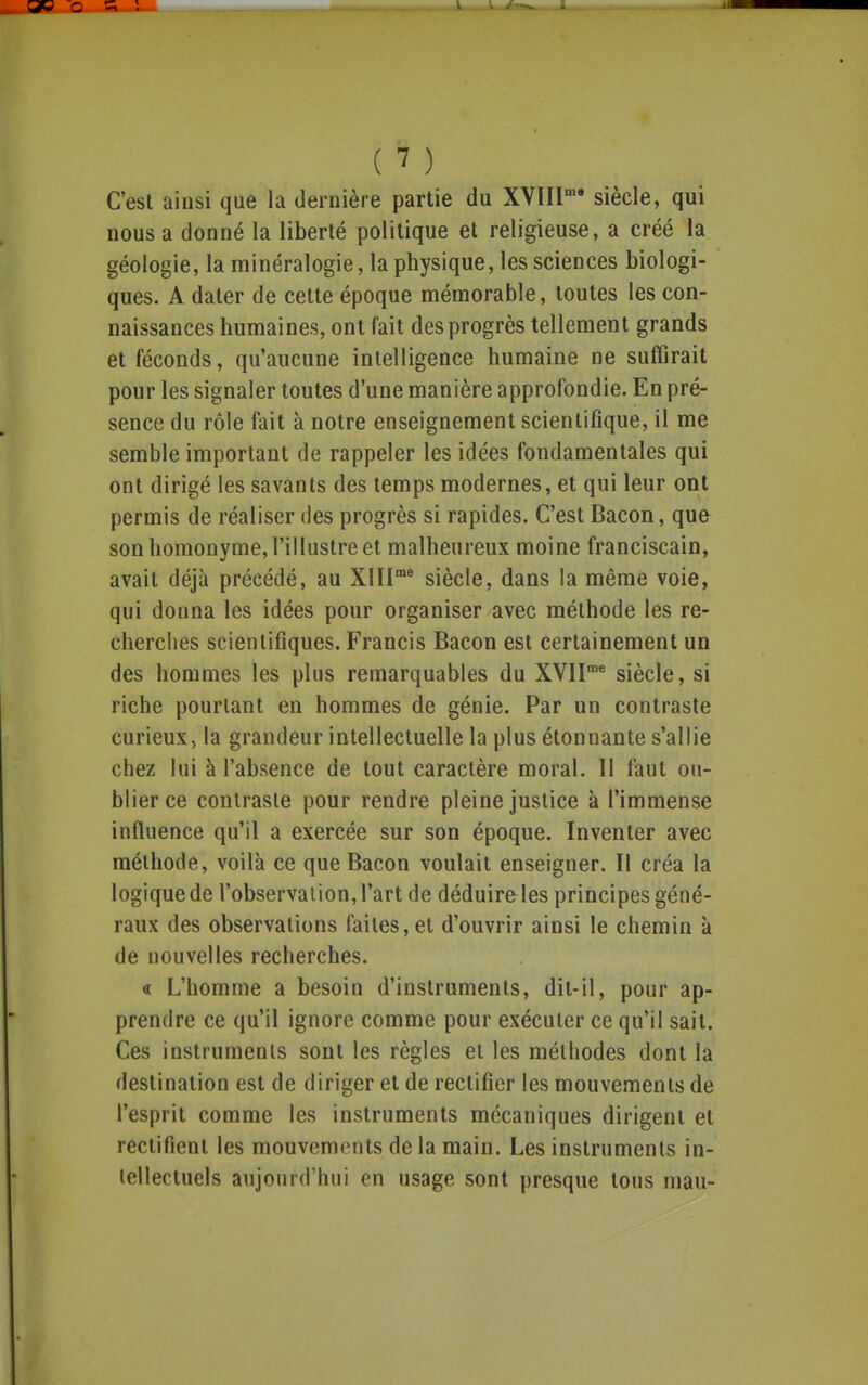 C'est ainsi que la dernière partie du XVIII* siècle, qui nous a donné la liberté politique et religieuse, a créé la géologie, la minéralogie, la physique, les sciences biologi- ques. A dater de cette époque mémorable, toutes les con- naissances humaines, ont fait des progrès tellement grands et féconds, qu'aucune intelligence humaine ne suffirait pour les signaler toutes d'une manière approfondie. En pré- sence du rôle fait à notre enseignement scientifique, il me semble important de rappeler les idées fondamentales qui ont dirigé les savants des temps modernes, et qui leur ont permis de réaliser des progrès si rapides. C'est Bacon, que son homonyme, l'illustre et malheureux moine franciscain, avait déjà précédé, au XIII^ siècle, dans la même voie, qui donna les idées pour organiser avec méthode les re- cherches scientifiques. Francis Bacon est certainement un des hommes les plus remarquables du XVII^ siècle, si riche pourtant en hommes de génie. Par un contraste curieux, la grandeur intellectuelle la plus étonnante s'allie chez lui à l'absence de tout caractère moral. Il faut ou- blier ce contraste pour rendre pleine justice à l'immense influence qu'il a exercée sur son époque. Inventer avec méthode, voilà ce que Bacon voulait enseigner. Il créa la logique de l'observation, l'art de déduire les principes géné- raux des observations faites, et d'ouvrir ainsi le chemin à de nouvelles recherches. « L'homme a besoin d'instruments, dit-il, pour ap- prendre ce qu'il ignore comme pour exécuter ce qu'il sait. Ces instruments sont les règles et les méthodes dont la destination est de diriger et de rectifier les mouvements de l'esprit comme les instruments mécaniques dirigent et rectifient les mouvements de la main. Les instruments in- tellectuels aujourd'hui en usage sont presque tous mau-