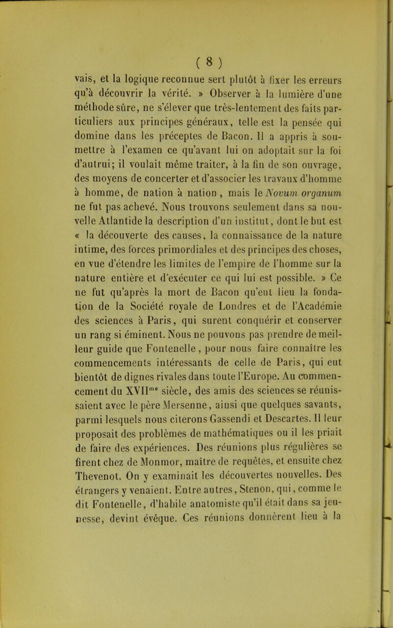 vais, et la logique reconnue sert plutôt à lixer les erreurs qu'à découvrir la vérité. » Observer à la lumière d'une méthode sûre, ne s'élever que très-lentement des faits par- ticuliers aux principes généraux, telle est la pensée qui domine dans les préceptes de Bacon. Il a appris à sou- mettre à l'examen ce qu'avant lui on adoptait sur la foi d'autrui; il voulait même traiter, à la fin de son ouvrage, des moyens de concerter et d'associer les travaux d'homme à homme, de nation à nation , mais \eNovum organum ne fut pas achevé. Nous trouvons seulement dans sa nou- velle Atlantide la description d'un institut, dont le but est « la découverte des causes, la connaissance de la nature intime, des forces primordiales et des principes des choses, en vue d'étendre les limites de l'empire de l'homme sur la nature entière et d'exécuter ce qui lui est possible. » Ce ne fut qu'après la mort de Bacon qu'eut lieu la fonda- tion de la Société royale de Londres et de l'Académie des sciences à Paris, qui surent conquérir et conserver un rang si éminent. Nous ne pouvons pas prendre de meil- leur guide que Fonlenelle, pour nous faire connaître les commencements intéressants de celle de Paris, qui eut bientôt de dignes rivales dans toute l'Europe. Au commen- cement du XVII siècle, des amis des sciences se réunis- saient avec le père Mersenne, ainsi que quelques savants, parmi lesquels nous citerons Gassendi et Descartes. 11 leur proposait des problèmes de mathématiques ou il les priait de faire des expériences. Des réunions plus régulières se firent chez de Monmor, maître de requêtes, et ensuite chez Thevenot. On y examinait les découvertes nouvelles. Des étrangers y venaient. Entre autres, Stenon, qui, comme le dit Fontenelle, d'habile anatomiste qu'il élaitdans sa jeu- nesse, devint évêque. Ces réunions donnèrent lieu à la