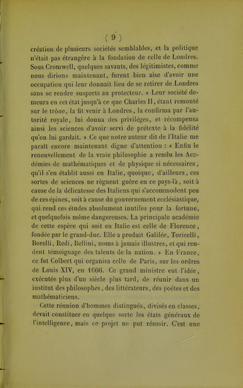 création de plusieurs sociétés semblables, et la politique n'était pas étrangère à la fondation de celle de Londres. Sous Cromwell, quelques savants, des légitimistes, comme nous dirions maintenant, furent bien aise d'avoir une occupation qui leur donnait lieu de se retirer de Londres sans se rendre suspects au protecteur. « Leur société de- meura en cet état jusqu'à ce que Charles II, étant remonté sur le trône, la fit venir à Londres, la confirma par l'au- torité royale, lui donna des privilèges, et récompensa ainsi les sciences d'avoir servi de prétexte à la fidélité qu'on lui gardait. » Ce que notre auteur dit de l'Italie me paraît encore maintenant digne d'attention : « Enfin le renouvellement de la vraie philosophie a rendu les Aca- démies de mathématiques et de physique si nécessaires, qu'il s'en établit aussi en Italie, quoique, d'ailleurs, ces sortes de sciences ne régnent guère en ce pays-là, soit à cause de la délicatesse des Italiens qui s'accommodent peu de cesépines, soit à cause du gouvernement ecclésiastique, qui rend ces éludes absolument inutiles pour la fortune, et quelquefois même dangereuses. La principale académie de cette espèce qui soit en Italie est celle de Florence, fondée par le grand-duc. Elle a produit Galilée, Toricelli, Borelli, Redi, Bellini, noms à jamais illustres, et qui ren- dent témoignage des talents de la nation. » En France, ce fut Colbert qui organisa celle de Paris, sur les ordres de Louis XIV, en 1666. Ce grand ministre eut l'idée, exécutée plus d'un siècle plus tard, de réunir dans un institut des philosophes, des littérateurs, des poètes et des mathématiciens. Cette réunion d'hommes distingués, divisés en classes, devait constituer en quelque sorte les états généraux de l'intelligence, mais ce projet ne put réussir. C'est une