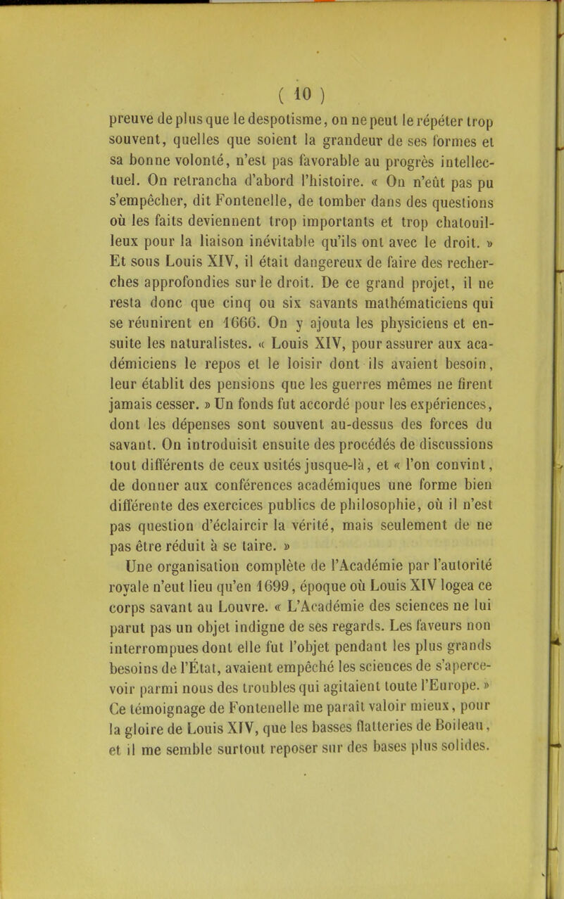 preuve de plus que le despotisme, on ne peut le répéter trop souvent, quelles que soient la grandeur de ses formes et sa bonne volonté, n'est pas favorable au progrès intellec- tuel. On retrancha d'abord l'histoire. « On n'eût pas pu s'empêcher, dit Fontenelle, de tomber dans des questions où les faits deviennent trop importants et trop chatouil- leux pour la liaison inévitable qu'ils ont avec le droit. y> Et sous Louis XIV, il était dangereux de faire des recher- ches approfondies sur le droit. De ce grand projet, il ne resta donc que cinq ou six savants mathématiciens qui se réunirent en 1666. On y ajouta les physiciens et en- suite les naturalistes, «c Louis XIV, pour assurer aux aca- démiciens le repos et le loisir dont ils avaient besoin, leur établit des pensions que les guerres mêmes ne firent jamais cesser. » Un fonds fut accordé pour les expériences, dont les dépenses sont souvent au-dessus des forces du savant. On introduisit ensuite des procédés de discussions tout différents de ceux usités jusque-là, et «c l'on convint, de donner aux conférences académiques une forme bien différente des exercices publics de philosophie, où il n'est pas question d'éclaircir la vérité, mais seulement de ne pas être réduit à se taire. » Une organisation complète de l'Académie par l'autorité royale n'eut lieu qu'en 4699, époque où Louis XIV logea ce corps savant au Louvre. « L'Académie des sciences ne lui parut pas un objet indigne de ses regards. Les faveurs non interrompues dont elle fut l'objet pendant les plus grands besoins de l'État, avaient empêché les sciences de s'aperce- voir parmi nous des troubles qui agitaient toute l'Europe. » Ce témoignage de Fontenelle me paraît valoir mieux, pour la gloire de Louis XIV, que les basses flatteries de Boileau, et il me semble surtout reposer sur des bases plus solides.