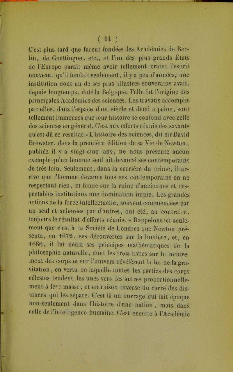 C'est plus tard que furent fondées les Académies de Ber- lin, de Goetiingue, etc., et l'un des plus grands États de l'Europe paraît même avoir tellement craint l'esprit nouveau, qu'il fondait seulement, il y a peu d'années, une institution dont un de ses plus illustres souverains avait, depuis longtemps, doté la Belgique. Telle fut l'origine des principales Académies des sciences. Les travaux accomplis par elles, dans l'espace d'un siècle et demi à peine, sont tellement immenses que leur histoire se confond avec celle des sciences en général. C'est aux efforts réunis des savants qu'est dû ce résultat. «L'histoire des sciences, dit sir David Brewster, dans la première édition de sa Vie de Newton , publiée il y a vingt-cinq ans, ne nous présente aucun exemple qu'un homme seul ait devancé ses contemporains de très-loin. Seulement, dans la carrière du crime, il ar- rive que l'homme devance tous ses contemporains en ne respectant rien, et fonde sur la ruine d'anciennes et res- pectables institutions une domination impie. Les grandes actions de la force intellectuelle, souvent commencées par un seul et achevées par d'autres, ont été, au contraire, toujours le résultat d'efforts réunis. » Rappelons ici seule- ment que c'est à la Société de Londres que Newton pré- senta, en 4672, ses découvertes sur la lumière, et, en 1686, il lui dédia ses principes mathématiques de la philosophie naturelle, dont les trois livres sur le mouve- ment des corps et sur l'univers révélèrent la loi de la gra- vitation, en vertu de laquelle toutes les parties des corps célestes tendent les unes vers les autres proportionnelle- ment à le» r masse, et en raison inverse du carré des dis- lances qui les sépare. C'est là un ouvrage qui fait époque non-seulement dans l'histoire d'une nation, mais dans celle de l'inlelligenre humaine. C'est ensuite à l'Académie