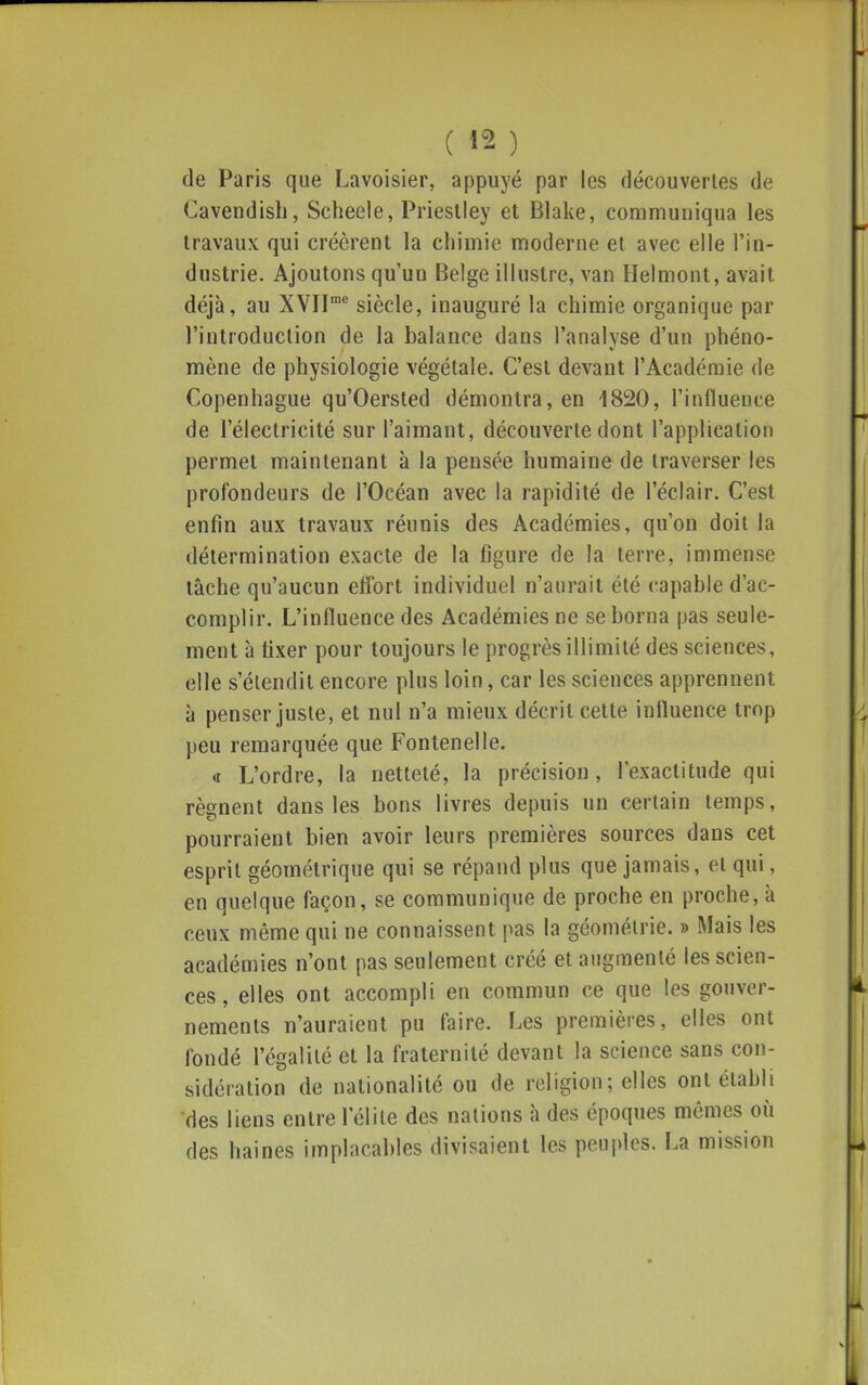 de Paris que Lavoisier, appuyé par les découvertes de Cavendisli, Scheele, Prieslley et Blake, communiqua les travaux qui créèrent la chimie moderne et avec elle l'in- dustrie. Ajoutons qu'un Belge illustre, van Helmont, avait déjà, au XVII^ siècle, inauguré la chimie organique par l'introduction de la balance dans l'analyse d'un phéno- mène de physiologie végétale. C'est devant l'Académie de Copenhague qu'Oersted démontra, en 1820, l'influence de l'électricité sur l'aimant, découverte dont l'application permet maintenant à la pensée humaine de traverser les profondeurs de l'Océan avec la rapidité de l'éclair. C'est enfin aux travaux réunis des Académies, qu'on doit la détermination exacte de la figure de la terre, immense tâche qu'aucun effort individuel n'aurait été capable d'ac- complir. L'influence des Académies ne se borna pas seule- ment à fixer pour toujours le progrès illimité des sciences, elle s'étendit encore plus loin, car les sciences apprennent à penser juste, et nul n'a mieux décrit cette influence trop peu remarquée que Fontenelle. « L'ordre, la netteté, la précision, l'exactitude qui régnent dans les bons livres depuis un certain temps, pourraient bien avoir leurs premières sources dans cet esprit géométrique qui se répand plus que jamais, et qui, en quelque façon, se communique de proche en proche, à ceux même qui ne connaissent pas la géométrie. » Mais les académies n'ont pas seulement créé et augmenté les scien- ces , elles ont accompli en commun ce que les gouver- nements n'auraient pu faire. Les premières, elles ont fondé l'égalité et la fraternité devant la science sans con- sidération de nationalité ou de religion; elles ont établi des liens entre l'élite des nations à des époques mêmes où des haines implacables divisaient les peuples. La mission