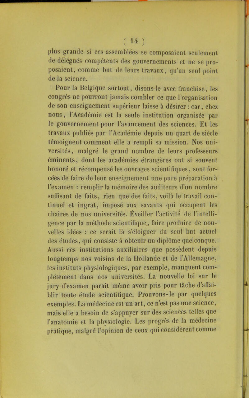 plus grande si ces assemblées se composaient seulement de délégués compétents des gouvernements et ne se pro- posaient, comme but de leurs travaux, qu'un seul point de la science. Pour la Belgique surtout, disons-le avec franchise, les congrès ne pourront jamais combler ce que l'organisation de son enseignement supérieur laisse à désirer : car, chez nous, l'Académie est la seule institution organisée par le gouvernement pour l'avancement des sciences. Et les travaux publiés par l'Académie depuis un quart de siècle témoignent comment elle a rempli sa mission. Nos uni- versités, malgré le grand nombre de leurs professeurs éminenls, dont les académies étrangères ont si souvent honoré et récompensé les ouvrages scientiflques, sont for- cées de faire de leur enseignement une pure préparation à l'examen : remplir la mémoire des auditeurs d'un nombre suffisant de faits, rien que des faits, voilà le travail con- tinuel et ingrat, imposé aux savants qui occupent les chaires de nos universités. Éveiller l'activité de l'intelli- gence par la méthode scientifique, faire produire de nou- velles idées : ce serait là s'éloigner du seul but actuel des études, qui consiste à obtenir un diplôme quelconque. Aussi ces institutions auxiliaires que possèdent depuis longtemps nos voisins de la Hollande et de l'Allemagne, les instituts physiologiques, par exemple, manquent com- plètement dans nos universités. La nouvelle loi sur le jury d'examen paraît même avoir pris pour tâche d'affai- blir toute étude scientifique. Prouvons-le par quelques exemples. La médecine est un art, ce n'est pas une science, mais elle a besoin de s'appuyer sur des sciences telles que l'anatomie et la physiologie. Les progrès de la médecine pratique, malgré l'opinion de ceux qui considèrent comme