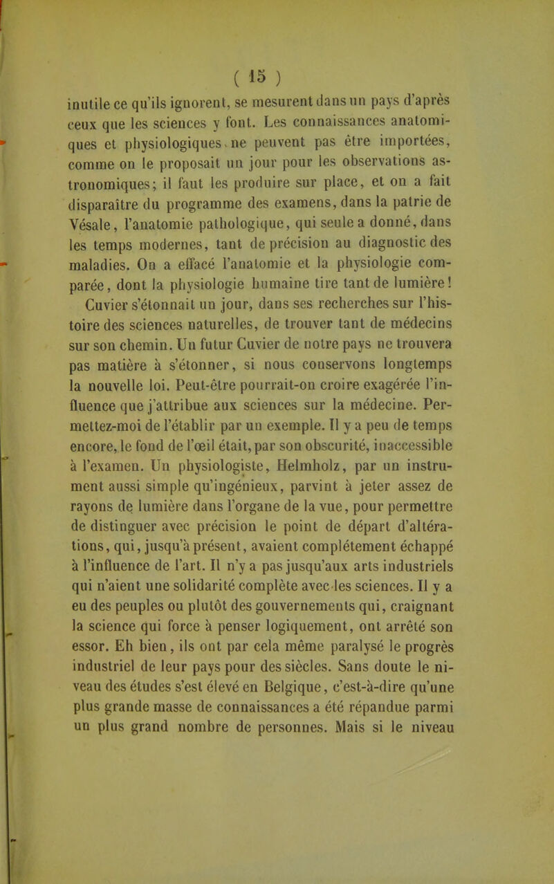 inutile ce qu'ils ignorent, se mesurent dans un pays d'après ceux que les sciences y font. Les connaissances anatomi- ques et physiologiques-ne peuvent pas être importées, comme on le proposait un jour pour les observations as- tronomiques; il faut les produire sur place, et on a fait disparaître du programme des examens, dans la patrie de Vésale, l'anatomie pathologique, qui seule a donné, dans les temps modernes, tant de précision au diagnostic des maladies. On a effacé l'anatomie et la physiologie com- parée, dont la physiologie humaine tire tant de lumière! Cuvier s'étonnait un jour, dans ses recherches sur l'his- toire des sciences naturelles, de trouver tant de médecins sur son chemin. Un futur Cuvier de notre pays ne trouvera pas matière à s'étonner, si nous conservons longtemps la nouvelle loi. Peut-être pourrait-on croire exagérée l'in- fluence que j'attribue aux sciences sur la médecine. Per- mettez-moi de l'établir par un exemple. Il y a peu de temps encore, le fond de l'œil était, par son obscurité, inaccessible à l'examen. Un physiologiste, Helmholz, par un instru- ment aussi simple qu'ingénieux, parvint k jeter assez de rayons de lumière dans l'organe de la vue, pour permettre de distinguer avec précision le point de départ d'altéra- tions, qui, jusqu'à présent, avaient complètement échappé à l'influence de l'art. Il n'y a pas jusqu'aux arts industriels qui n'aient une solidarité complète avec les sciences. Il y a eu des peuples ou plutôt des gouvernements qui, craignant la science qui force à penser logiquement, ont arrêté son essor. Eh bien, ils ont par cela même paralysé le progrès industriel de leur pays pour des siècles. Sans doute le ni- veau des études s'est élevé en Belgique, c'est-à-dire qu'une plus grande masse de connaissances a été répandue parmi un plus grand nombre de personnes. Mais si le niveau