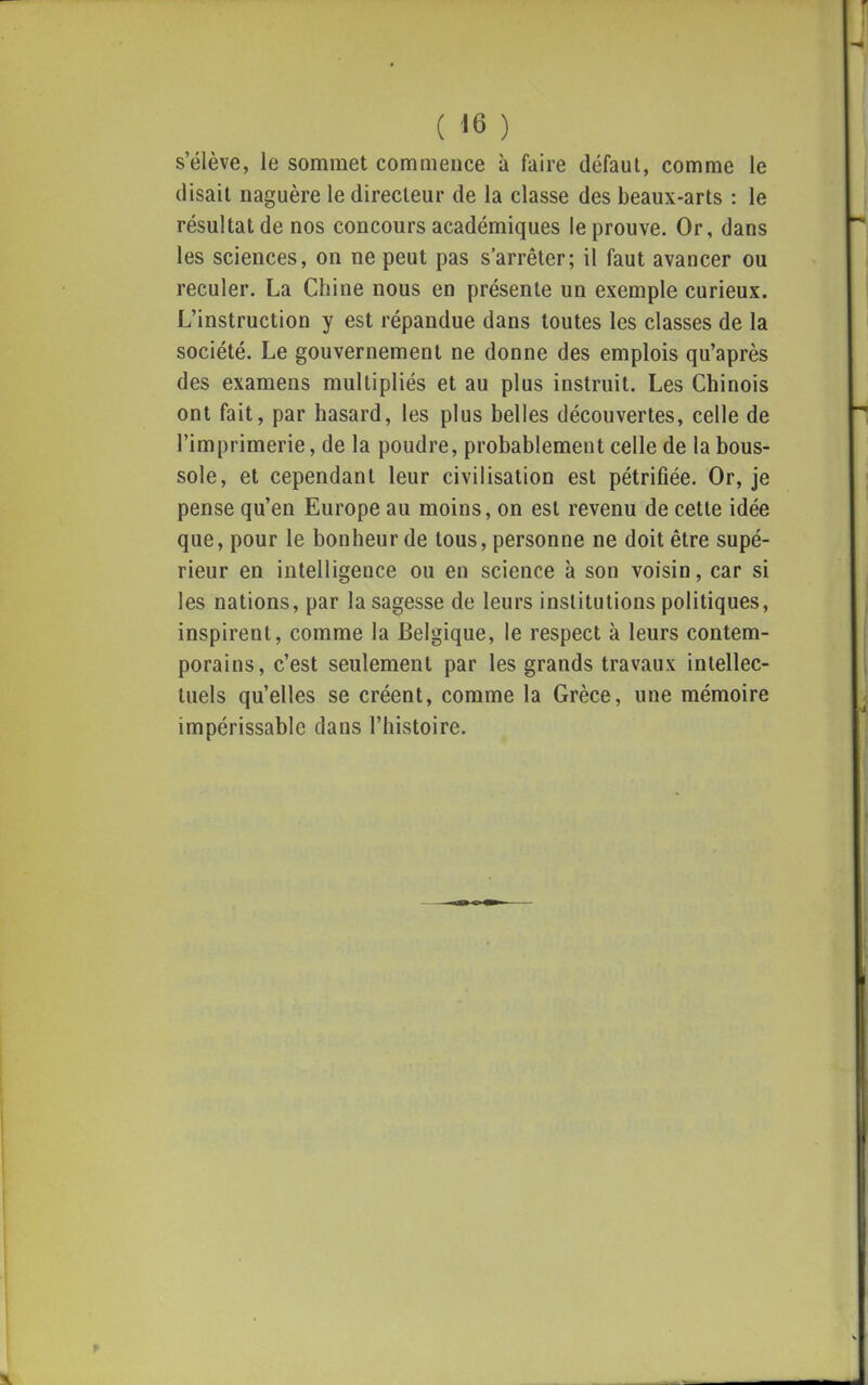 s'élève, le sommet commence à faire défaut, comme le (lisait naguère le directeur de la classe des beaux-arts : le résultat de nos concours académiques (éprouve. Or, dans les sciences, on ne peut pas s'arrêter; il faut avancer ou reculer. La Chine nous en présente un exemple curieux. L'instruction y est répandue dans toutes les classes de la société. Le gouvernement ne donne des emplois qu'après des examens multipliés et au plus instruit. Les Chinois ont fait, par hasard, les plus belles découvertes, celle de l'imprimerie, de la poudre, probablement celle de la bous- sole, et cependant leur civilisation est pétrifiée. Or, je pense qu'en Europe au moins, on est revenu de cette idée que, pour le bonheur de tous, personne ne doit être supé- rieur en intelligence ou en science à son voisin, car si les nations, par la sagesse de leurs institutions politiques, inspirent, comme la Belgique, le respect à leurs contem- porains, c'est seulement par les grands travaux intellec- tuels qu'elles se créent, comme la Grèce, une mémoire impérissable dans l'histoire.