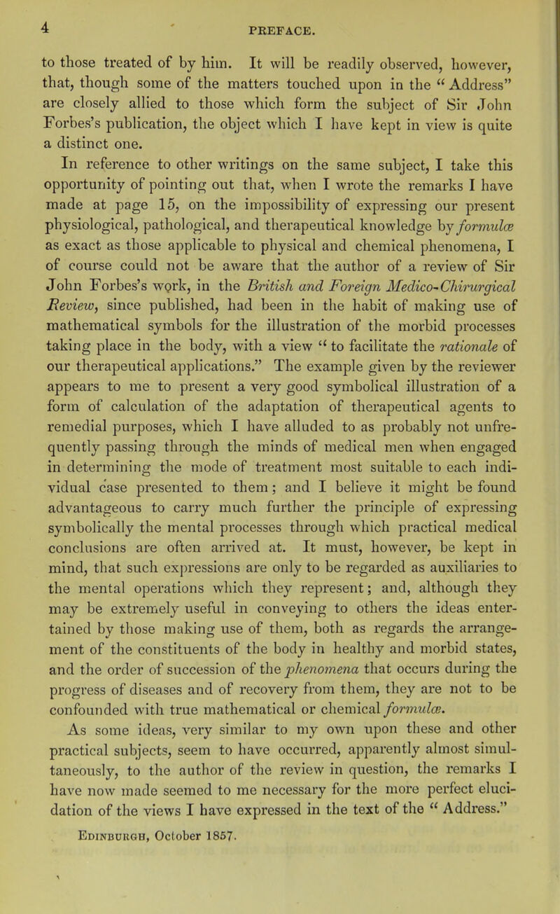 to those treated of by him. It will be readily observed, however, that, though some of the matters touched upon in the  Address are closely allied to those which form the subject of Sir John Forbes's publication, the object which I have kept in view is quite a distinct one. In reference to other writings on the same subject, I take this opportunity of pointing out that, when I wrote the remarks I have made at page 15, on the impossibility of expressing our present physiological, pathological, and therapeutical knowledge hj formulce as exact as those applicable to physical and chemical phenomena, I of course could not be aware that the author of a review of Sir John Forbes's wprk, in the British and Foreign Medico^Chirurgical Review, since published, had been in the habit of making use of mathematical symbols for the illustration of the morbid processes taking place in the body, with a view  to facilitate the rationale of our therapeutical applications. The example given by the reviewer appears to me to present a very good symbolical illustration of a form of calculation of the adaptation of therapeutical agents to remedial purposes, which I have alluded to as probably not unfre- quently passing through the minds of medical men when engaged in determining the mode of treatment most suitable to each indi- vidual case presented to them; and I believe it might be found advantageous to carry much further the principle of expressing symbolically the mental processes through which practical medical conclusions are often arrived at. It must, however, be kept in mind, that such expressions are only to be regarded as auxiliaries to the mental operations which they represent; and, although they may be extremely useful in conveying to others the ideas enter- tained by those making use of them, both as regards the arrange- ment of the constituents of the body in healthy and morbid states, and the order of succession of the phenomena that occurs during the progress of diseases and of recovery from them, they are not to be confounded with true mathematical or chemical formulce. As some ideas, very similar to my own upon these and other practical subjects, seem to have occurred, apparently almost simul- taneously, to the author of the review in question, the remarks I have now made seemed to me necessary for the more perfect eluci- dation of the views I have expressed in the text of the  Address. Edinbuugh, October 1857.