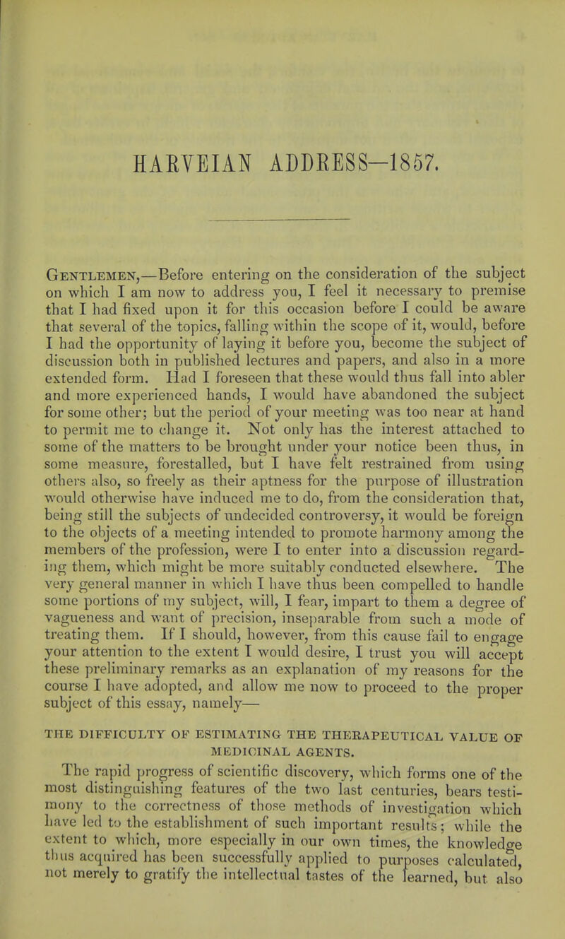 HARVEIAN ADDRESS-1857. Gentlemen,—Before entering on the consideration of the subject on which I am now to address you, I feel it necessary to premise that I had fixed upon it for this occasion before I could be aware that several of the topics, falling within the scope of it, would, before I had the opportunity of laying it before you, become the subject of discussion both in published lectures and papers, and also in a more extended form. Had I foreseen that these would thus fall into abler and more experienced hands, I would have abandoned the subject for some other; but the period of your meeting was too near at hand to permit me to change it. Not only has the interest attached to some of the matters to be brought under your notice been thus, in some measure, forestalled, but I have felt restrained from using others also, so freely as their aptness for the purpose of illustration would otherwise have induced me to do, from the consideration that, being still the subjects of undecided controversy, it would be foreign to the objects of a meeting intended to promote harmony among the members of the profession, were I to enter into a discussion regard- ing them, which might be more suitably conducted elsewhere. The very general manner in whicli I have thus been compelled to handle some portions of my subject, will, I fear, impart to them a degree of vagueness and want of precision, inseparable from such a mode of treating them. If I should, however, from this cause fail to engage your attention to the extent I would desire, I trust you will accept these preliminary remarks as an explanation of my reasons for the course I have adopted, and allow me now to proceed to the proper subject of this essay, namely— THE DIFFICULTY OF ESTIMATING THE THERAPEUTICAL VALUE OF MEDICINAL AGENTS. The rapid j)rogress of scientific discovery, which forms one of the most distinguishing features of the two last centuries, bears testi- mony to the correctness of those methods of investigation which have led to the establishment of such important results; while the extent to which, more especially in our own times, the knowledo-e thus acquired has been successfully applied to purposes calculate*d, not merely to gratify the intellectual tastes of the learned, but also