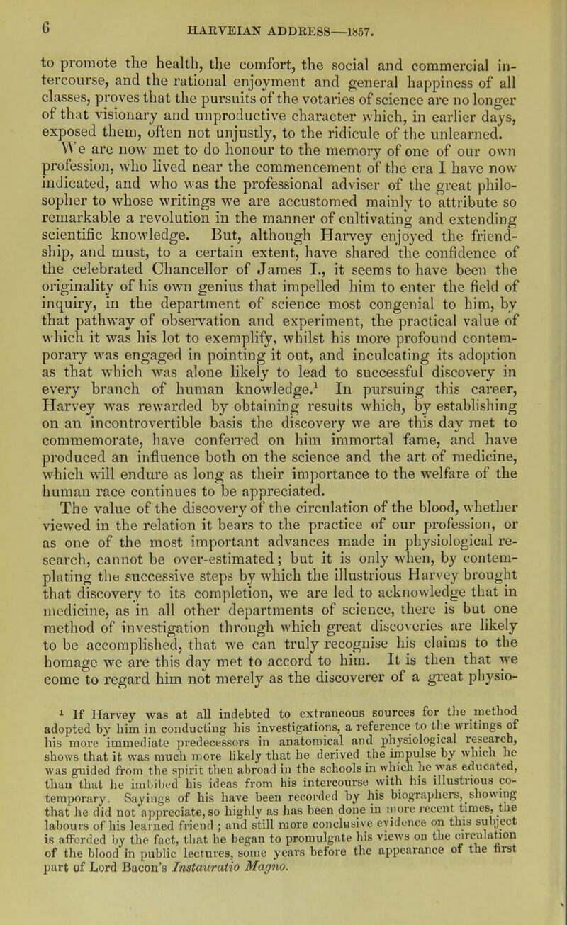 to promote the health, the comfort, the social and commercial in- tercourse, and the rational enjoyment and general happiness of all classes, proves that the pursuits of the votaries of science are no longer of that visionary and unproductive character which, in earlier days, exposed them, often not unjustly, to the ridicule of the unlearned. We are now met to do honour to the memory of one of our own profession, who lived near the commencement of the era I have now indicated, and who was the professional adviser of the great philo- sopher to whose writings we are accustomed mainly to attribute so remarkable a revolution in the manner of cultivating and extending scientific knowledge. But, although Harvey enjoyed the friend- ship, and must, to a certain extent, have shared the confidence of the celebrated Chancellor of James I., it seems to have been the originality of his own genius that impelled him to enter the field of inquiry, in the department of science most congenial to him, by that pathway of observation and experiment, the practical value of which it was his lot to exemplify, whilst his more profound contem- porary was engaged in pointing it out, and inculcating its adoption as that which was alone likely to lead to successful discovery in every branch of human knowledge.^ In pursuing this career, Harvey was rewarded by obtaining results which, by establishing on an incontrovertible basis the discovery we are this day met to commemorate, have conferred on him immortal fame, and have produced an influence both on the science and the art of medicine, which will endure as long as their importance to the welfare of the human race continues to be appreciated. The value of the discovery of the circulation of the blood, whether viewed in the relation it bears to the practice of our profession, or as one of the most important advances made in physiological re- search, cannot be over-estimated; but it is only when, by contem- plating the successive steps by which the illustrious Harvey brought that discovery to its completion, we are led to acknowledge that in medicine, as in all other departments of science, there is but one method of investigation through which great discoveries are likely to be accomphshed, that we can truly recognise his claims to the homage we are this day met to accord to him. It is then that we come to regard him not merely as the discoverer of a great physio- 1 If Harvey was at all indebted to extraneous sources for the method adopted by him in conducting his investigations, a reference to the writings of his more immediate predecessors in anatomical and pliysiological research, shows that it was much more likely that he derived the impulse by which he was guided from the spirit then abroad in the schools in which he was educated, than that he iml)ibed his ideas from his intercourse with his illustrious co- temporary. Sayings of his have been recorded by his biographers, showing that he did not appreciate, so highly as has been done in more recent times, the labours of his learned friend ; and still more conclusive evidence on this subject is afforded by the fact, that he began to promulgate his views on the circulation of the blood in public lectures, some years before the appearance of the first part of Lord Bacon's Instauratio Magno.